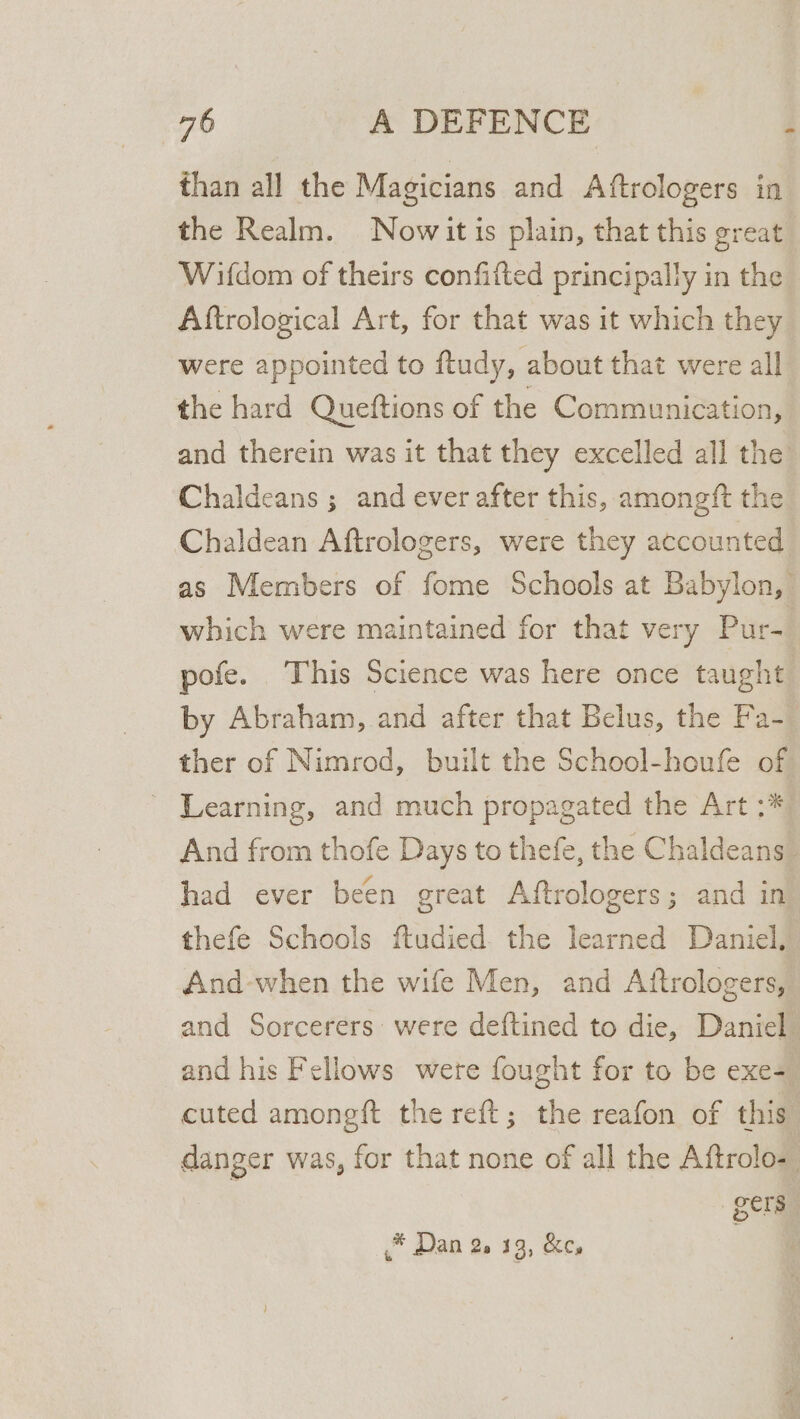 than all the Magicians and Aftrologers in the Realm. Nowit is plain, that this great Wifdom of theirs confitted principally in the Aftrological Art, for that was it which they were appointed to ftudy, about that were all the hard Queftions of the Communication, and therein was it that they excelled all the Chaldeans ; and ever after this, amongft the Chaldean Aftrologers, were they accounted as Members of fome Schools at Babylon, which were maintained for that very Pur- pofe. This Science was here once taught by Abraham, and after that Belus, the Fa- ther of Nimrod, built the School-houfe of Learning, and much propagated the Art :* And from thofe Days to thefe, the Chaldeans. had ever been great Aftrologers; and in thefe Schools ftudied. the learned Daniel. And-when the wife Men, and Aftrologers, and Sorcerers were deftined to die, Daniel and his Fellows were fought for to be exe= cuted amongft the reft; the reafon of this” danger was, for that none of all the Aftrolo- .* Dan 2. 13, &amp;c,