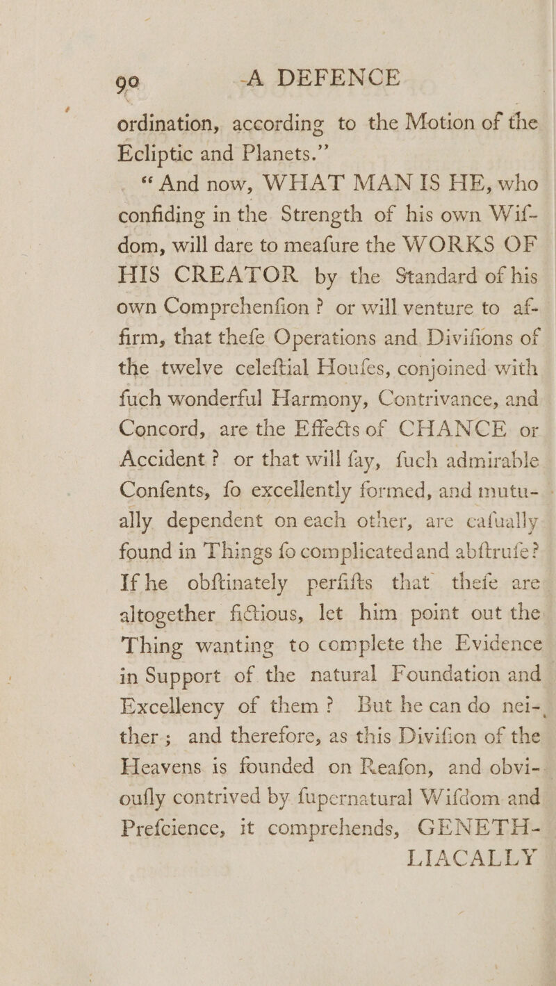 ordination, according to the Motion of the Ecliptic and Planets.” And now, WHAT MAN IS HE, who confiding in the Strength of his own Wif- dom, will dare to meafure the WORKS OF HIS CREATOR by the Standard of his own Comprchenfion ? or will venture to af- firm, that thefe Operations and Divifions of the twelve celeftial Houfes, conjoined with fuch wonderful Harmony, Contrivance, and Concord, are the Effects of CHANCE or Accident ? or that will fay, fuch admirable Confents, fo excellently formed, and mutu- - ally dependent on each other, are cafually found in Things fo complicatedand abftrufe? Ifhe obftinately perfifts that thefe are altogether fictious, Iet him point out the Thing wanting to complete the Evidence in Support of the natural Foundation and Excellency of them? But he can do nei-, ther; and therefore, as this Divifion of the Heavens. is founded on Reafon, and obvi-— oufly contrived by fupernatural Wifdom and Prefcience, 1t comprehends, GENETH- LIACALLY