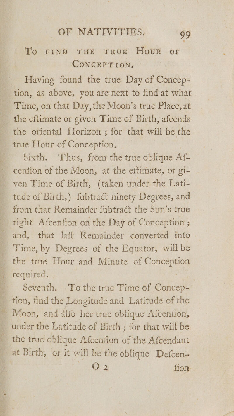 To FIND THE True HovR oF CONCEPTION. Having found the true Day of Concep- tion, as above, you are next to find at what Time, on that Day, the Moon’s true Place, at the eftimate or given Time of Birth, afcends the oriental Horizon ; for that will be the true Hour of Conception. Sixth. Thus, from the true oblique At. i tude of Birth,) fubtract ninety Degrees, and from that Remainder fubtra&amp;t the Sun’s true tight Afcenfion on the Day of Conception ; and, that laft Remainder converted into the true Hour and Minute of Conception required. | - Seventh. To the true Time of Concep- tion, find the Longitude and Latitude of the Moon, and 4lfo her true oblique Afcenfion, under the Latitude of Birth ; for that will be at Birth, or it wi ill be the oblique Defcen- a a fion