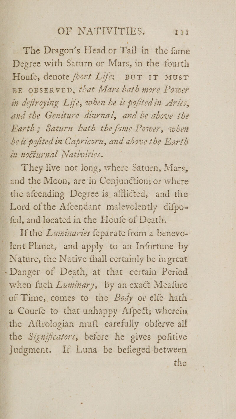 The Dragon’s Head or Tail in the fame _ Degree with Saturn or Mars, in the fourth _ Houfe, denote fhort Life: But 1T MuST _ BE OBSERVED, foat Mars bath more Power - in deftroying Life, when he is pofitedin Aries, and the Geniture diurnal, and he above the _ Earth; Saturn bath the fame Power, when | heis pofited in Capricorn, and above the Earth _ ga-notturnal Nativities. They live not long, where Saturn, Mars, and the Moon, are in Conjunétion; or where _ the afcending Degree is afflicted, and the - Lord ofthe Afcendant malevolently difpo- fed, and located in the Houfe of Death. If the Luminaries fe parate from a benevo- lent Planet, and apply to an Infortune by _ Nature, the Native thall certainly be in great _. Danger of Death, at that certain Period : when fuch Luminary, by an exact Meafure of Time, comes to the Body or elfe hath a Courfe to that unhappy Afpe&amp;; wherein the Aftrologian muft carefully obferve all the Szgnijicators, before he gives pofitive Judgment. If Luna be befieged between i“ , the