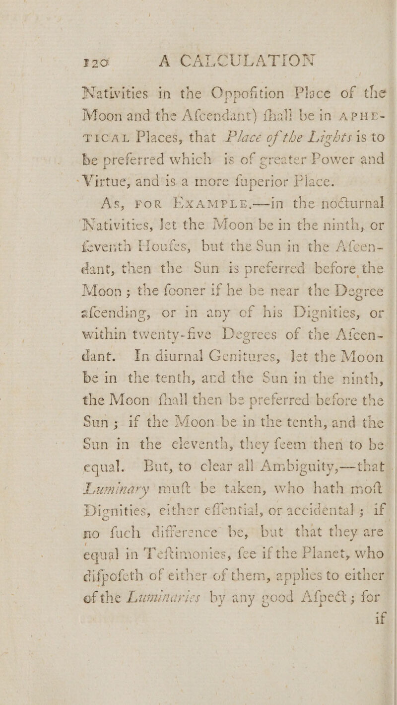 Nativities in the Oppofition Ploce of the Moon and the Afcendant) fhall be in APHE- ~TICAL Places, that Place of the Lights is to be preferred which’ is of greater Power and “Virtue, and is a more fuperior Place. As, FoR ExAMPLE.—in the nocturnal ‘Nativities, let the Moon be in the ninth, or feventh Houfes, but the Sun in the Afcen- dant, then the Sun is preferred before the Moon ; the fooner if he be near the Degree a{cending, or in any of his Duignities, or dant. In diurnal Genitures, let the Moon be in the tenth, ard the Sun in the ninth, the Moon {hall then be preferred before the Sun ; if the Moon be in the tenth, and the Sun in the eleventh, they feem then to be E.uminary rout be taken, who hath moft no fuch difference’ be,’ but that they are equal in Teftimonies, fee if the Planet, who difpofeth of either of them, apphes to either ofthe Lumenaries by any good Afpect; for if