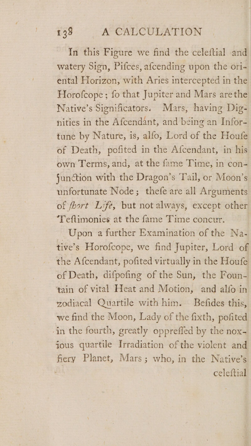 In this Figure we find the celeftial and. watery Sign, Pifces, afcending upon the ori- ental Horizon, with Aries intercepted in the Horofcope ; fo that Jupiter and Mars arethe ‘Native’s Significators. Mars, having Dig- nities in the Afcendant, and being an Infor- tune by Nature, is, alfo, Lord of the Houfe of Death, pofited in the Afcendant, in his own Terms, and, at the fame Time, in con- - Sunétion with the Dragon’s ‘Tail, or Moon’s unfortunate Node; thefe are all Arguments of fhort Life, but not always, except other ‘Teflimonies at the fame Time concur. Upon a further Examination of the Na- tive’s Horofcope, we find Jupiter, Lord of - the Afcendant, pofited virtually in the Houfe. of Death, difpofing of the Sun, the Foun- tain of vital Heat and Motion, and alfo in zodiacal Quartile with him. — Befides this, we find the Moon, Lady of the fixth, pofited -in the fourth, greatly oppreffed by the nox- ious quartile Irradiation of the violent and fiery Planet, Mars; who, in the Native’s | celeftial