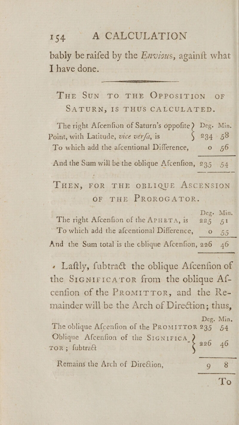 bably be raifed by the Emvzous, again{t what I have done. Tue SuN TO THE OPPOSITION OF SATURN; 18° THUS CALCULATED. The right Afcenfion of Saturn’s ae Deg. Min. Point, with Latitude, vce ver/a, is 234 58 To which add the afcentional Difference, “eS And the Sum will be the oblique Afcenfion, 295 54. THEN, FOR THE OBLIQUE ASCENSION OF. TP E-PROROGATDOR: ine Deg. Min. The right Afcenfion of the APHETA, is 225 51 To which add the afcentional Diflerence, 0 55 And the Sum total is the cblique Afcenfion, 226 46 « Laftly, fubtraét the oblique Afcenfion of the SiGNiIricaTor from the oblique At cenfion of the PromitTor, and the Re- mainder will be the Arch of DireCtion; thus, | Deg. Min, The oblique Afcenfion of the PROMITTOR 235 54 Oblique Afcenfion of the SIGNIFICA_ ee TOR ; fubtraé anaes: Remains the Arch of Dire&amp;ion, 9 8 To