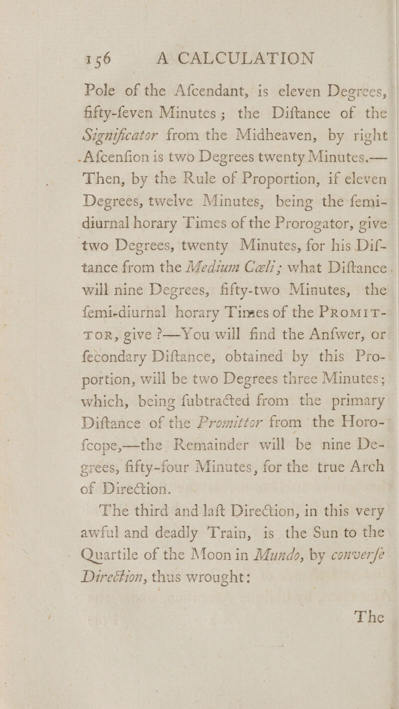 Pole of the Afcendant, is eleven Degrees, fifty-feven Minutes; the Diftance of the Significator from the Midheaven, by right -Afcenfion is two Degrees twenty Minutes.— Then, by the Rule of Proportion, if eleven Degrees, twelve Minutes, eing the femi- diurnal horary Times of the Prorogator, give two Degrees, twenty Minutes, for his Dif- tance from the Medium Celi; what Diftance. wil nine Degrees, fifty-two Minutes, the femiediurnal horary Times of the PRomiT- TOR, give ?—You will find the Anfwer, or fecondary Diftance, obtained by this Pro- portion, will be two Degrees three Minutes; which, being fubtracted from the primary Diftance of the Promittor from the Horo-' {cope,—the Remainder will be nine De- grees, fifty-four Minutes, for the true Arch of Direction. | The third and laft Dire€tion, in this very awful and deadly Train, is the Sun to the - Quartile of the Moon in Mundo, by conver/fe Direétion, thas wrought: The