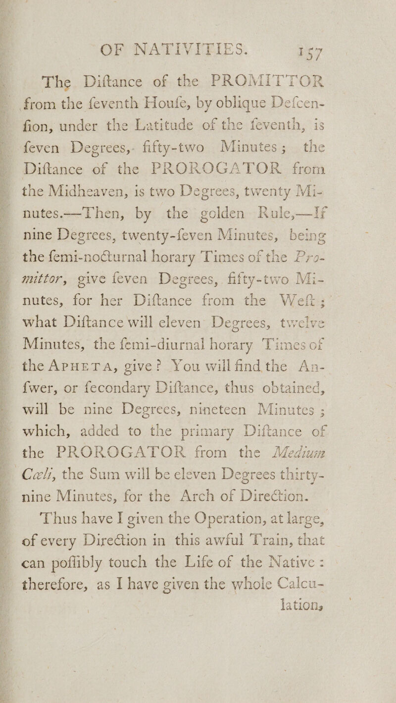 The Diftance of the PROMITTOR fion, under the Latitude of the feventh, is feven Degrees,- fifty-two Minutes; the Diftance of the PROROGATOR from the Midheaven, is two Degrees, twenty Mi- nutes.—Then, by the golden Rule,—If nine Degrees, bokeh Minutes, being the femi-no€turnal horary Times of the Pro- muttor, give feven Degrees, fifty-two Mi- nutes, for her Diftance from the Weft; what Diftance will eleven Degrees, twelve Minutes, the femi-diurnal horary Times o! the APHETA, give? You willfind the An- {wer, or fecondary Diftance, thus ee will be nine Degrees, nineteen Minute which, added to the primary Diftance of the PROROGATOR from the Mediuiz nine Minutes, for the Arch of Direction. Thus have I given the Operation, at large, of every Direction in this awful Train, that can poflibly touch the Life of the Native : therefore, as I have given the whole Calcu- lation,