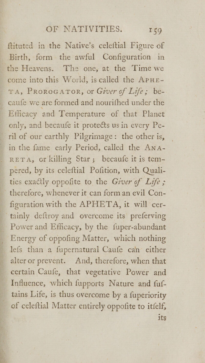 ftituted in the Native’s celeftial Figure of Birth, form the awful Configuration in come into this World, is called the APHE- TA, PRoRoGATOR, or Giver of Life; be- caufe we are formed and nourifhed under the Eflicacy and Temperature of that Planet only, and becaufe it protects us in every Pe- ril of our earthly Pilgrimage: the other is, in the fame early Period, called the Ana- reTA, or killing Star; becaufe it is tem- ties exactly oppofite to the Gzver of Life ; figuration with the APHETA, it will cer- Power and Efficacy, by the fuper-abundant lefs than a fupernatural Caufe can either alter or prevent. And, therefore, when that certain Caufe, that vegetative Power and Influence, which fupports Nature and fuf- of celeftial Matter entirely oppofite to itfelf, its