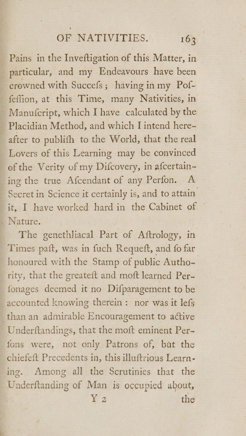 pt crewned with Succefs ; having in my Pof- feffion, at this Time, many Nativities, in Lovers of this Learning may be convinced ing the true Afcendant of any Perfon. A ae have worked hard in the Cabinet of | aay | The genethliacal Part of chides in honoured with the Stamp of public Autho-— fonages deemed it no Difparagement to be fons were, not only Patrons of, but the chiefeft Precedents in, this illuftrious Learn- ing. Among all the Scrutinies that the ¥@2 the