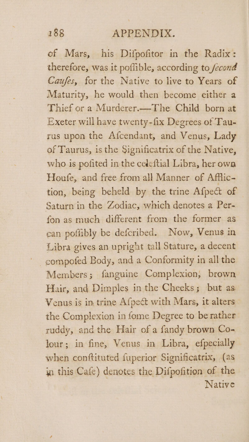 of Mars, his Difpofiter in the Radix: therefore, was it poflible, according to fecond Caufes, for the Native to live to Years of Maturity, he would then become either a Thief or a Murderer.—The Child born at Exeter will have twenty-fix Degrees of Tau- sus upon the Afcendant, and Venus, Lady of Taurus, is the Significatrix of the Native, who is pofited in the cedeftial Libra, her owa Houfe, and free from all Manner of Afflic- tion, being beheld by the trine Afpect of | Saturn in the Zodiac, which denotes a Per- fon as much different from the former as ean poflibly be defcribed. Now, Venus in Libra gives an upright tall Stature, a decent Members; fanguine Complexion, brown Hair, and Dimples in the Cheeks; but as. Venus is in. trine Afpect with Mars, it alters the Complexion in fome Degree to be rather ruddy, andthe Hair of a fandy brown Co- lour; in fine, Venus in Libra, efpecially when conftituted fuperior Significatrix, (as a this Cafe) denotes the Difpofition of the Native