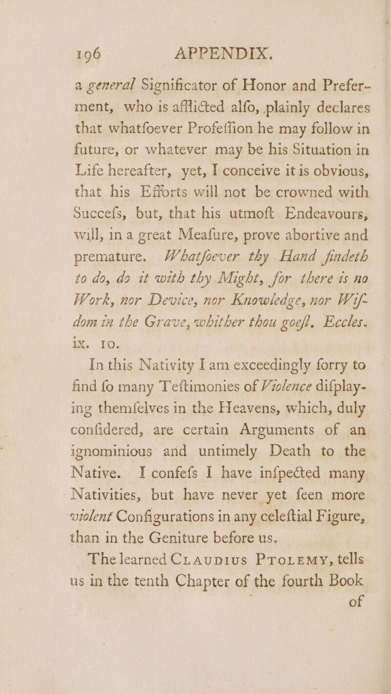 a general Significator of Honor and Prefer- ment, who is afflicted alfo, plainly declares that whatfoever Profeffion he may follow in future, or whatever may be his Situation in Life hereafter, yet, I conceive it is obvious, that his Efforts will not be crowned with Succefs, but, that his utmoft Endeavours, will, ina great Meafure, prove abortive and premature. Whatfoever thy Hand findeth to do, do it with thy Might, for there ts no Work, nor Device, nor Knowledge, nor Wif- dom in the Grave, whither thou goeft, Eccles. IX. IO. In this Nativity Iam exceedingly forry to find fo many Teftimonies of Violence difplay- ing themfelves in the Heavens, which, duly confidered, are certain Arguments of an ignominious and untimely Death to the Native. I confefs I have infpected many Nativities, but have never yet feen more violent Configurations in any celeftial Figure, than in the Geniture before us. The learned CLaupius Proiemy, tells us in the tenth Chapter of the fourth Book . of