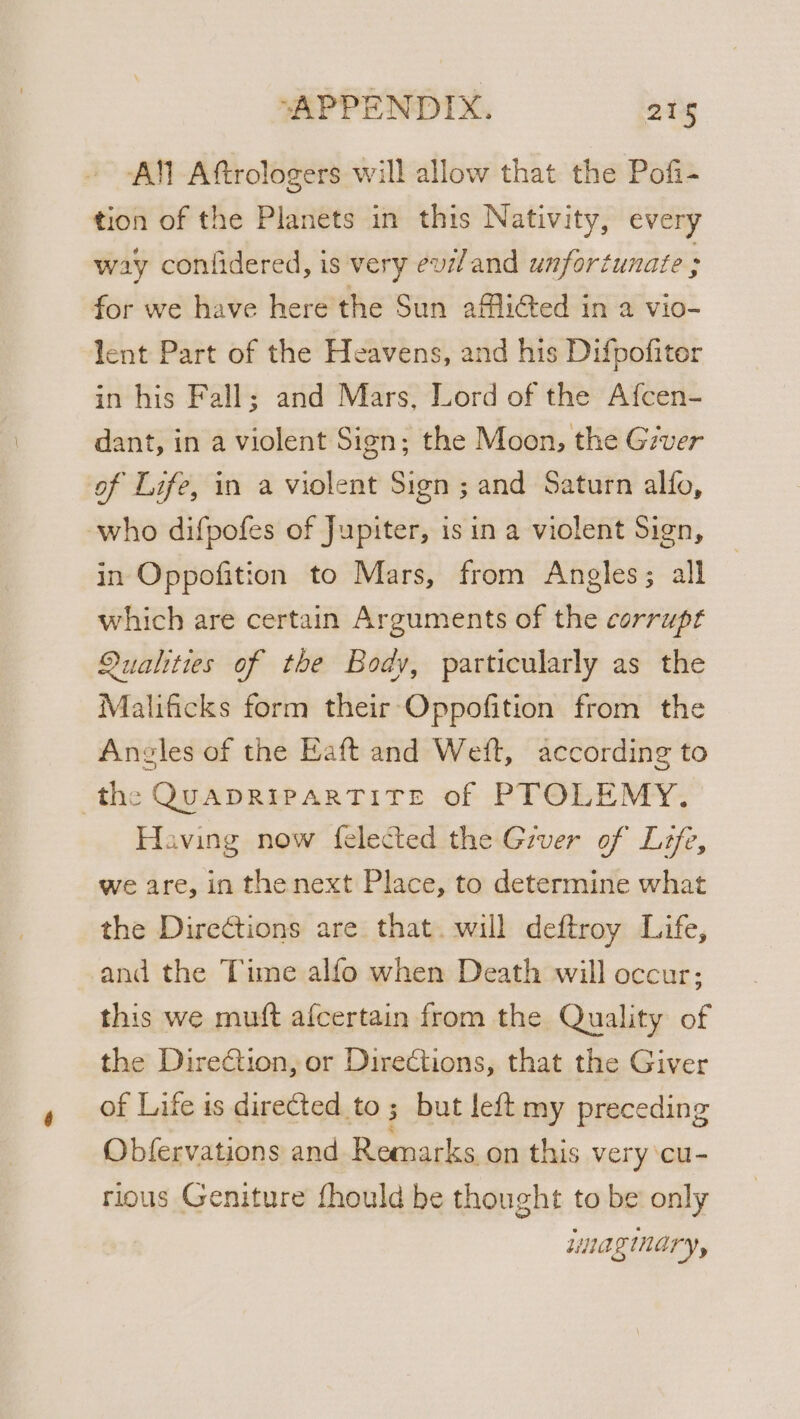 All Aftrologers will allow that the Pofi- tion of the Planets in this Nativity, every way conlidered, is very evzl and unfortunate : for we have here the Sun afli@ed in a vio- lent Part of the Heavens, and his Difpofiter in his Fall; and Mars, Lord of the Afcen- dant, in a violent Sign; the Moon, the Giver of Life, in a violent Sign ; and Saturn alfo, who difpofes of Jupiter, isin a violent Sign, in Oppofition to Mars, from Angles; all which are certain Arguments of the corrupt Qualities of the Body, particularly as the Malificks form their Oppofition from the Angles of the Eaft and Weft, according to the QUADRIPARTITE of PTOLEMY. Having now {elected the Giver of Life, we are, in the next Place, to determine what the Directions are that. will deftroy Life, and the Time alfo when Death will occur; this we mutt afcertain from the Quality of the Dire€tion, or Directions, that the Giver of Life is directed to ; but left my preceding Obfervations and Remarks, on this very cu- rious Geniture fhould be thought to be’ only unaginary,