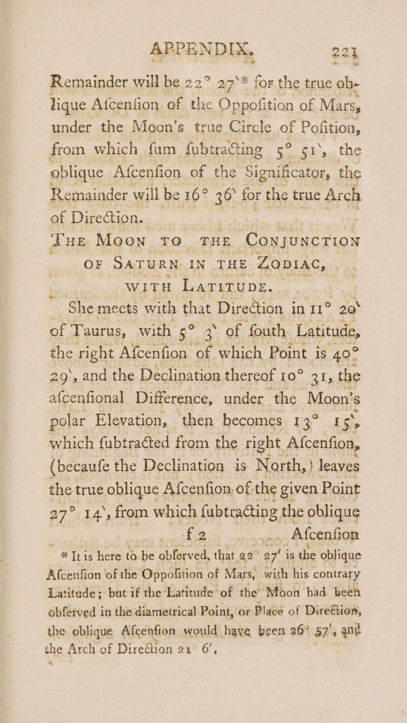 Remainder will be 22° 27°* for the true ob- lique Aicenfion of the Oppofition of Mars, under the Moon’s true Circle of Pofition, from which fum fubtraGting 5° 51°, the oblique Afcenfion of the Significator, the Remainder will be 10° 36° for the true Arch of Direction. | Tue Moon. TO. THE Coutenerion OF SATURN IN THE Zopiac, witTH LaTiTuDE. | She meets with that DireGtion i in 11° 20° of Taurus, with Bere: ‘of fouth Latitude, the right Afcenfion of which Point is 40° 29°, and the Declination thereof 10° 31, the afcenfional. Difference, under the Moon’ 8 polar Elevation, then becomes ba 3 ra which fubtraéted from the right Afcenfion, (becaufe the Declination 1s North, } leaves the true oblique A{cenfion. of the given Point 27° 14°, from which einai the oblique {£2 __ Afcenfion = Ti is here to be obferved, that. 22° 27! is the oblique Afcenfion of the Oppofition of Mars, with his contrary Latitude; but if the Latitude of the Moon had been obferved in the diametrical Point, or Place of Direétion, the oblique Afcenfion would have been 26° 57's and Hie Arch of Dire€tion 21° 6’,