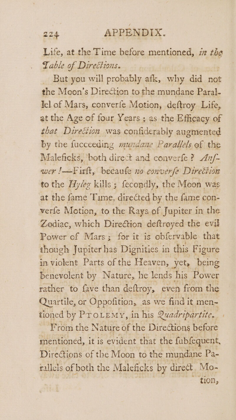 Life, at the Time before mentioned, zz the Table of Directions. _ But you will probably afk, why did not the Moon’s Direction to the mundane Paral- lel of Mars, converfe Motion, deftroy Life, at the Age of four Years; as the Efficacy of that Direction was confiderably augmented by the fucceeding mundane Parallels of the Maleficks, ‘both direct and converfe ? x/- wer J-—F irft, becaufe no converse Direction tothe Hy/eg kills ; fecondly, the Moon was at the fame Time. directed by the fame con- verfe Motion, to the Rays of Jupiter in the Zodiac, which Direétion deftroyed the evil Power ef Mars; for it is obfervable that though Jupiter has Dignities in this Figure in violent Parts of the Heaven, ‘yet, being benevolent by Nature, he lends his Power rather. to fave than deftroy, even from the Quartile, or Oppofition, as we find it men~ From the Nature of the Dire tions before mentioned, it is evident that the fubfequent, Directions of the Moon to the mundane Pa- rallels of both the Maleficks by direct. Mo- | ~ tion,