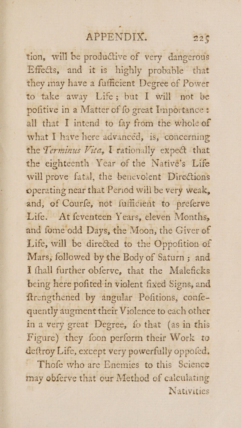 tion, will be productive of very dangerous Effets, and it is highly probable that they may have a fufficient Degree of Power to take away Life; but I will not be pofitive in a Matter of fo great Importance: all that I intend to fay from the whole of what I have here advanced, is, concerning the Terminus Vit a, 1 rationally expe@ that the eighteenth Year of the Nativé’s Life will prove fatal, the benevolent Directions opera ating near that Period will be very weak, and, ef Courfe, not fufficient to preferve Life. At feventeen Years, eleven Months, and feme odd Days, the Moon, the Giver of Life, will be dire@ed to the Oppofition of Mars; followed by the Body of Saturn; and I (hall further obferve, that the Maleficks being here pofited in violent fixed Signs, and ftrengthened by angular Pofitions, confe- quently augment their Violence to each other in a very great Degree, fo that (as in this - Figure) they foon perferm their Work to deftroy Life, except very powerfully oppofed. Thofe who are Enemies to this Science may obferve that our Method of caiculating | Nativities