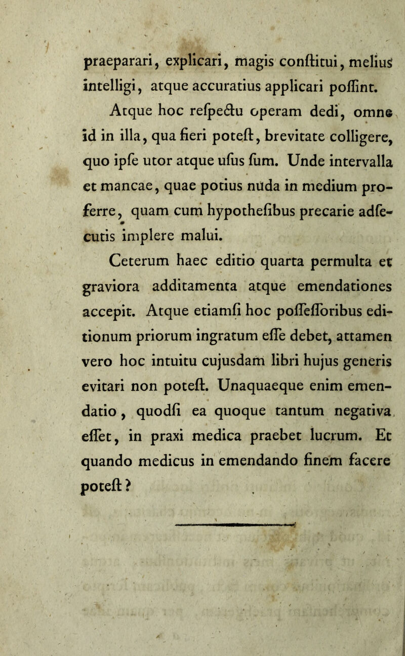 praeparari, explicari, magis conftitui, melius intelligi, atque accuratius applicari pollint. Atque hoc refpe&u operam dedi, omne id in illa, qua fieri poteft, brevitate colligere, quo ipfe utor atque ufus fiim. Unde intervalla et mancae, quae potius nüda in medium pro- ferre, quam cum hypothefibus precarie adfe- cutis implere malui. Ceterum haec editio quarta permulta et graviora additamenta atque emendationes accepit. Atque etiamfi hoc poflefloribus edi- tionum priorum ingratum efle debet, attamen vero hoc intuitu cujusdam libri hujus generis evitari non poteft. Unaquaeque enim emen- datio , quodfi ea quoque tantum negativa effet, in praxi medica praebet lucium. Et quando medicus in emendando finem facere poteft ?