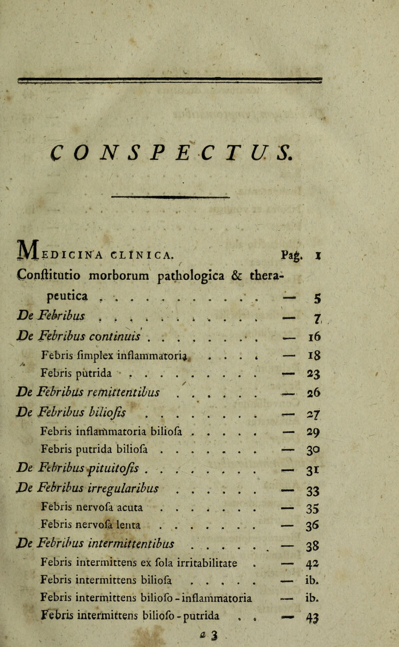 IVlEDIClNA CLINICA. Pag. I Copftitütio morborum pathologica & thera- peutica ........... — 5 De Febribus — 7 De Febribus continuis — 16 Febris fimplex inflammatoria ... * — 18 Febris putrida • *— 23 / De Febribus remittentibus ...... ■— 26 De Febribus biliofis ........ — 27 Febris inflammatoria biliofa ...... — 29 Febris putrida biliofa ....... — 30 De Febribus fituitofis — 31 De Febribus irregularibus — 33 Febris nervofa acuta — 35 Febris nervofa lenta •— 36 De Febribus intermittentibus — 33 Febris intermittens ex fola irritabilitate . — 42 Febris intermittens biliofa — ib. Febris intermittens biliofo-inflammatoria — ib. Febris intermittens biliofo-putrida , , — 43 * 3