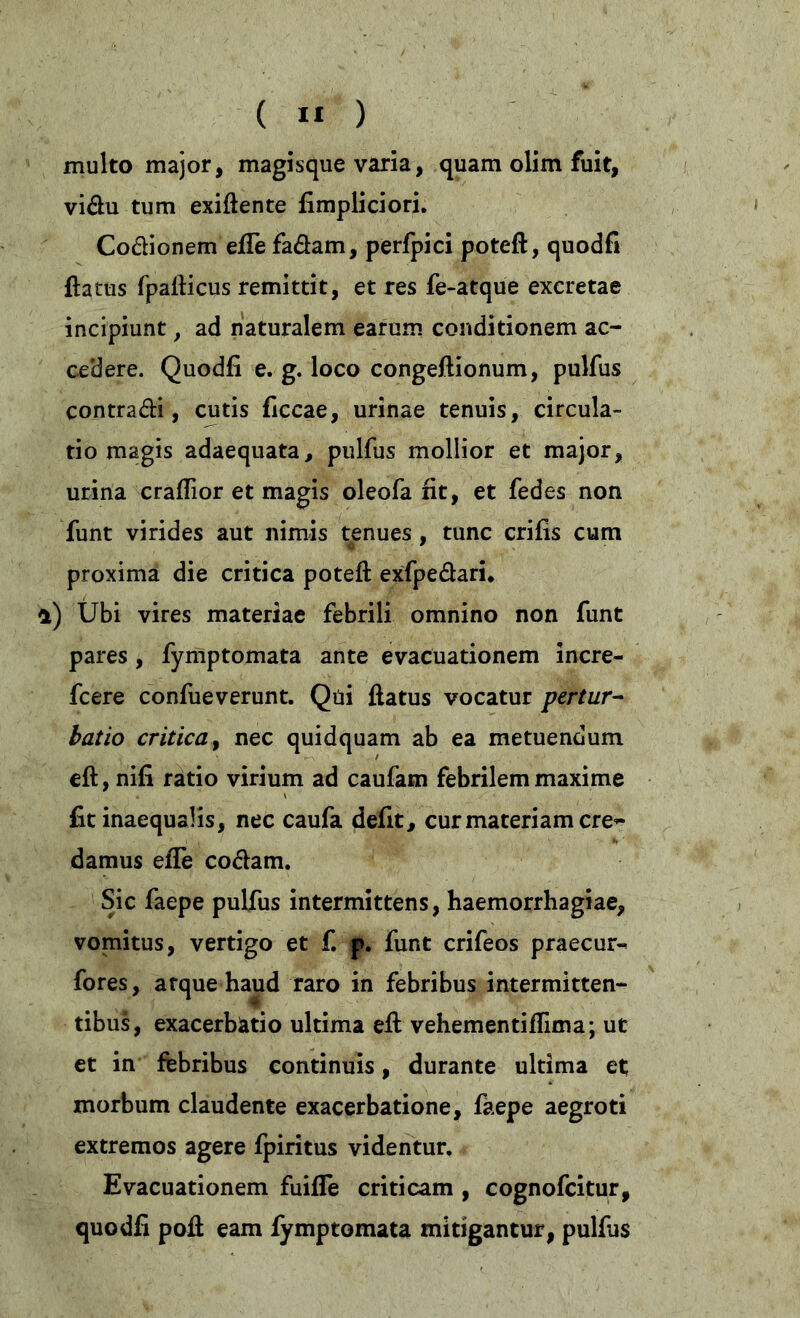 multo major, magisque varia, quam olim fuit, vidu tum exiftente fimpliciori. Codionem eflefadam, perfpici poteft, quodfi flatus fpafticus remittit, et res fe-atque excretae incipiunt, ad naturalem earum conditionem ac- cedere. Quodfi e. g. loco congeflionum, pulfus contradi, cutis ficcae, urinae tenuis, circula- tio magis adaequata, pulfus mollior et major, urina craflior et magis oleofa fit, et fedes non funt virides aut nimis tenues, tunc crifis cum proxima die critica poteft exfpedaru *) Ubi vires materiae febrili omnino non funt pares , fymptomata ante evacuationem incre- fcere confueverunt. Qui flatus vocatur pertur- batio critica, nec quidquam ab ea metuendum eft, nifi ratio virium ad caufam febrilem maxime fit inaequalis, nec caufa defit, cur materiam ere*- damus efle codam. Sic faepe pulfus intermittens, haemorrhagiae, vomitus, vertigo et f. p. funt crifeos praecur^ fores, arque haud raro in febribus intermitten- tibus, exacerbatio ultima eft vehementiffima; ut et in febribus continuis, durante ultima et morbum claudente exacerbatione, faepe aegroti extremos agere fpiritus videntur. Evacuationem fuifTe criticam , cognofcitur, quodfi poft eam fymptomata mitigantur, pulfus