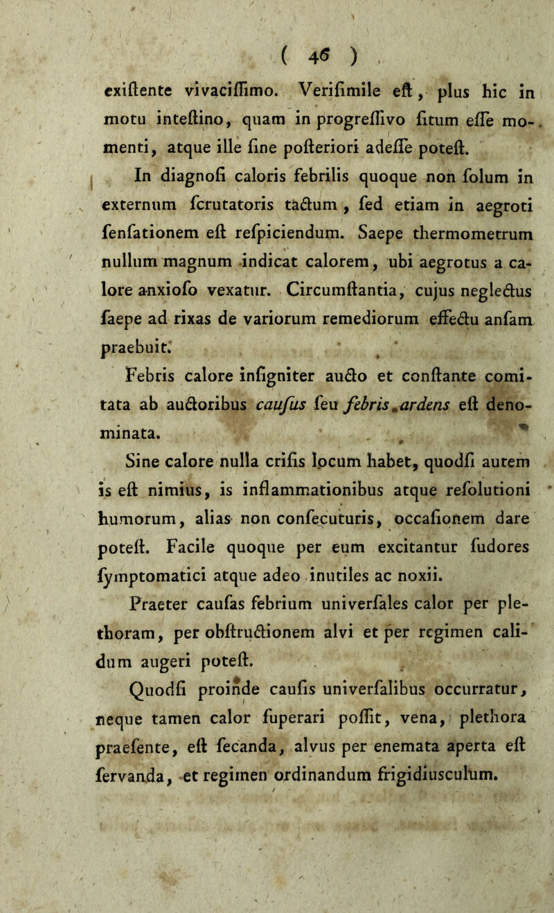 exiftente vivaciffimo. Verifimile eft, plus hic in motu inteftino, quam in progreflivo litum elTe mo- menti, atque ille fme pofteriori adelTe poteft. In diagnoli caloris febrilis quoque non folum in externum fcrutatoris tädum , fed etiam in aegroti fenfationem eft refpiciendum. Saepe thermometrum nullum magnum indicat calorem, ubi aegrotus a ca- lore anxiofo vexatur. Circumflantia, cujus negledus faepe ad rixas de variorum remediorum effedu anfam praebuit. Febris calore infigniter audo et conflante comi- tata ab audoribus caufus feu fibris „ardens eft deno- minata. # % Sine calore nulla erilis locum habet, quodfi autem is eft nimius, is inflammationibus atque refolutioni humorum, alias non confecuturis, occalionem dare poteft. Facile quoque per eum excitantur fudores lymptomatici atque adeo inutiles ac noxii. Praeter caufas febrium univerfales calor per ple- tboram, per obftrudionem alvi et per regimen cali- dum augeri poteft. Quodfi proinde caulis univerfalibus occurratur, neque tamen calor fuperari poflit, vena, plethora praefente, eft fecanda, alvus per enemata aperta eft fervanda, et regimen ordinandum frigidiusculum.