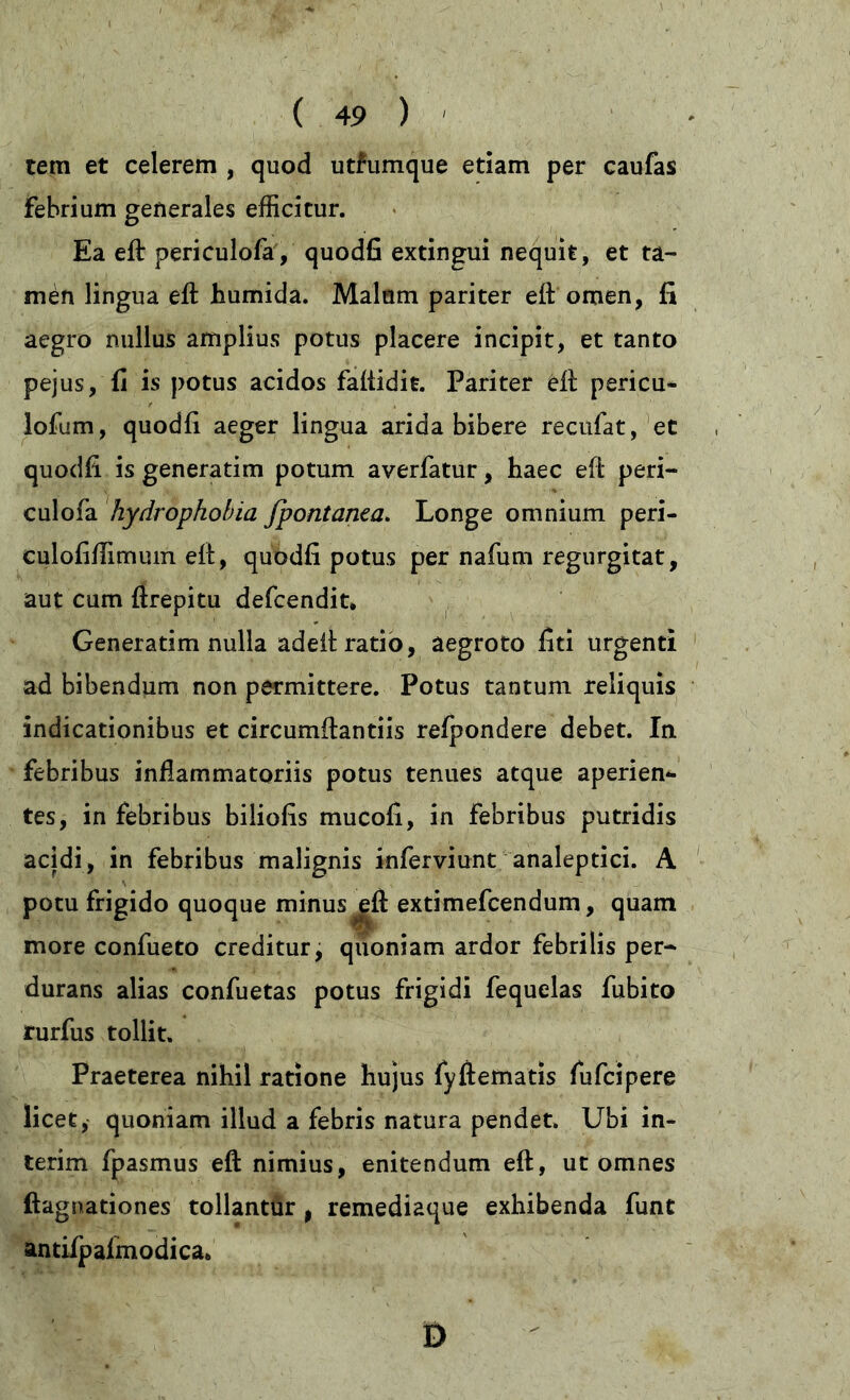 tem et celerem , quod utfumque etiam per caufas febrium generales efficitur. Ea eft periculofa, quodfi extingui nequit, et ta- men lingua eft humida. Malam pariter eft omen, fi aegro nullus amplius potus placere incipit, et tanto pejus, fi is potus acidos faftidie. Pariter eft pericu- lofum, quodfi aeger lingua arida bibere recufat, et quodfi is generatim potum averfatur, haec eft peri- culofa hydrophobia fpontanza. Longe omnium peri- culofiftimum eft, quodfi potus per nafum regurgitat, aut cum ftrepitu defcendit* Generatim nulla adelt ratio, aegroto fiti urgenti ad bibendum non permittere. Potus tantum reliquis indicationibus et circumflandis refpondere debet. In febribus inflammatoriis potus tenues atque aperien- tes, in febribus biliofis mucofi, in febribus putridis acidi, in febribus malignis inferviunt analeptici. A potu frigido quoque minus jdt extimefcendum, quam more confueto creditur, quoniam ardor febrilis per- durans alias confuetas potus frigidi fequelas fubito rurfus tollit. Praeterea nihil ratione hujus fyftematis fufcipere licet, quoniam illud a febris natura pendet. Ubi in- terim fpasmus eft nimius, enitendum eft, ut omnes ftagnationes tollantur f remediaque exhibenda funt antiipalmodica. Ö