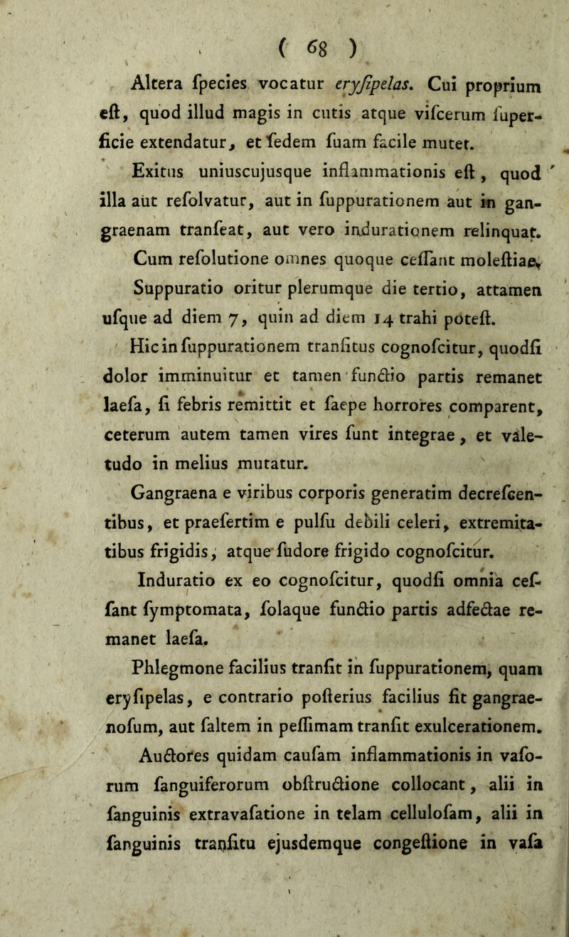 ( *8 ) Altera fpecies vocatur eryßpelas. Cui proprium eft, quod illud magis in cutis atque vifcerum fuper- fiele extendatur, et ledern luam facile mutet. Exitus uniuscujusque inflammationis eft , quod ' illa aut refolvatur, aut in fuppurationem aut in gan- graenam tranfeat, aut vero indurationem relinquat. Cum refolutione omnes quoque ceflant moleftiae* Suppuratio oritur plerumque die tertio, attamen ufque ad diem 7, quin ad diem 14 trahi poteft. Hic in fuppurationem tranfitus cognofcitur, quodfi dolor imminuitur et tamen fundtio partis remanet laefa, fi febris remittit et faepe horrores comparent, ceterum autem tamen vires funt integrae, et vale-* tudo in melius mutatur. Gangraena e viribus corporis generatim decrefcen- tibus, et praefertim e pulfu debili celeri, extremita- tibus frigidis, atque fudore frigido cognofcitur. Induratio ex eo cognofcitur, quodfi omnia cefi fant fymptomata, folaque fun&io partis adfe&ae re- manet laefa. Phlegmone facilius tranfit in fuppurationem, quam eryfipelas, e contrario pofterius facilius fit gangrae- nofum, aut faltem in peflimam tranfit exulcerationem. Au&ores quidam caufam inflammationis in vafo- rum fanguiferorum obftrudione collocant, alii in fanguinis extravafatione in telam cellulofam, alii in fanguinis tratifitu ejusdemque congeftione in vafa