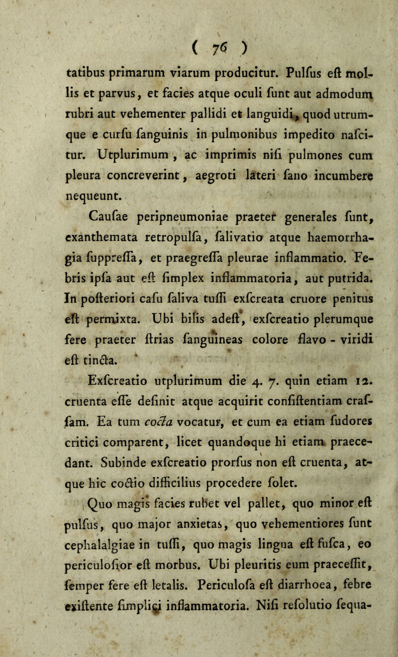 tatibus primarum viarum producitur. Pulfus eft mol- lis et parvus, et facies atque oculi funt aut admodum rubri aut vehementer pallidi et languidi, quod utrum- que e curfu fanguinis in pulmonibus impedito nafci- tur. Utplurimum , ac imprimis nifi pulmones cum pleura concreverint, aegroti lateri fano incumbere nequeunt. Caufae peripneumoniae praeter generales funt, exanthemata retropulfa, falivatio atque haemorrha- gia fuppreffa, et praegrelfa pleurae inflammatio. Fe- bris ipfa aut eft flmplex inflammatoria, aut putrida. In pofteriori cafu faliva tufli exfereata cruore penitus eft permixta. Ubi bilis adeft, exfereatio plerumque fere praeter ftrias fanguineas colore flavo - viridi eft tin&a. Exfereatio utplurimum die 4. 7. quin etiam 12. cruenta efle delinit atque acquirit confidentiam craf- fam. Ea tum coäa vocatur, et cum ea etiam fudores critici comparent, licet quandoque hi etiam praece- dant. Subinde exfereatio prorfus non eft cruenta, at^ que hic coftio difficilius procedere folet. 1 Quo magis facies rubet vel pallet, quo minor eft pulfus, quo major anxietas, quo vehementiores funt cephalalgiae in tufli, quo magis lingua eftfufca, eo periculofior eft morbus. Ubi pleuritis eum praecedit, femper fere eft letalis. Periculofa eft diarrhoea, febre exiftente fimpli^i inflammatoria. Nifi refolutio fequa-