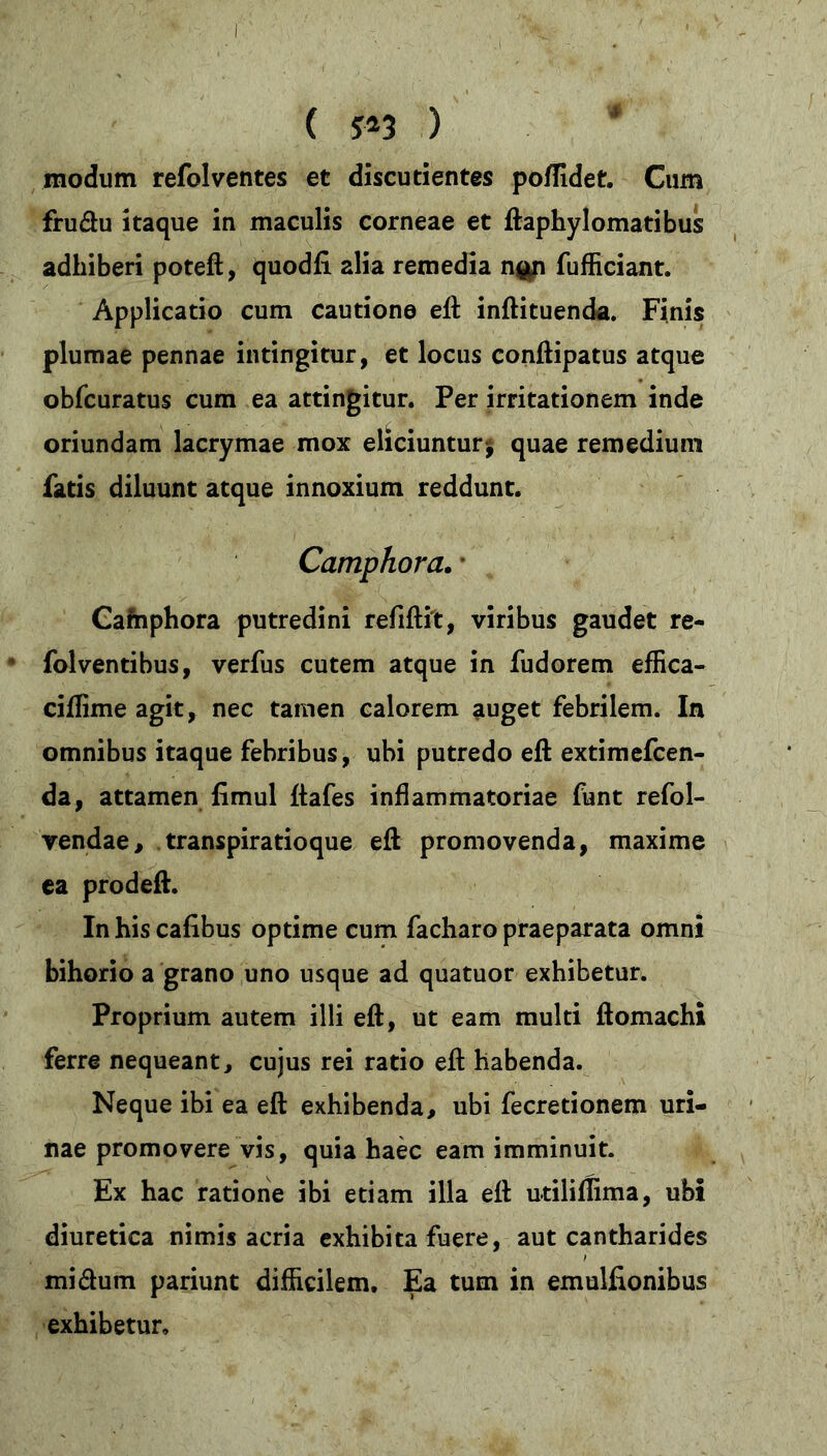 ( ?*3 ) modum refolventes et discudentes poffidet. Cum frudu itaque in maculis corneae et ftaphylomatibus adhiberi poteft, quodfi alia remedia n$n fufficiant. Applicatio cum cautione eft: inftituenda. Finis plumae pennae intingitur, et locus conftipatus atque obfcuratus cum ea attingitur. Per irritationem inde oriundam lacrymae mox eliciuntur* quae remedium fatis diluunt atque innoxium reddunt. Camphora. • Camphora putredini refiftit, viribus gaudet re- folventibus, verfus cutem atque in fudorem effica- ciflime agit, nec tamen calorem auget febrilem. In omnibus itaque febribus, ubi putredo eft extimefcen- da, attamen fimul ftafes inflammatoriae funt refol- vendae, transpiratioque eft promovenda, maxime ea prodeft. In his cafibus optime cum facharo praeparata omni bihorio a grano uno usque ad quatuor exhibetur. Proprium autem illi eft, ut eam multi ftomachi ferre nequeant, cujus rei ratio eft habenda. Neque ibi ea eft exhibenda, ubi fecretionem uri- nae promovere vis, quia haec eam imminuit. Ex hac ratione ibi etiam illa eft utiliflima, ubi diuretica nimis acria exhibita fuere, aut cantharides mi dum pariunt difficilem. Ea tum in emulfionibus exhibetur.