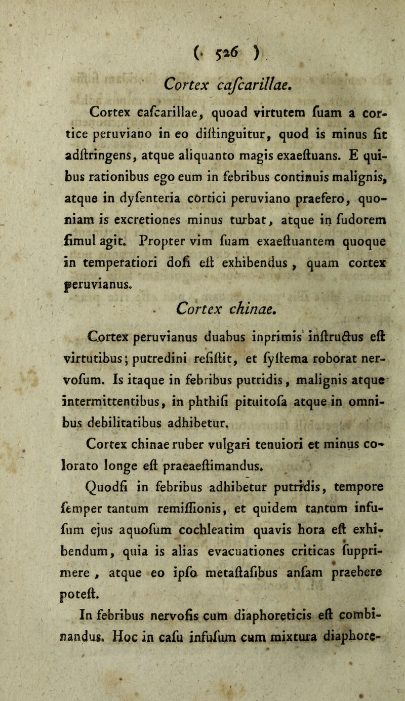 (• 5*6 ) Cortex cafcarillae. Cortex cafcarillae, quoad virtutem fuam a cor- tice peruviano in eo diftinguitur, quod is minus fit adftringens, atque aliquanto magis exaeftuans. E qui- bus rationibus ego eum in febribus continuis malignis, atque in dyfenteria cortici peruviano praefero, quo- niam is excretiones minus turbat, atque in fudorem fimul agit. Propter vim fuam exaeftuantem quoque in temperatiori dofi eft exhibendus , quam cortex peruvianus. Cortex chinae. Cortex peruvianus duabus inprimis inftruöus eft virtutibus* putredini refiftit, et fyftema roborat ner- vofum. Is itaque in febribus putridis, malignis atque intermittentibus, in phthifi pituitofa atque in omni- bus debilitatibus adhibetur. Cortex chinae ruber vulgari tenuiori et minus co- lorato longe eft praeaeftimandus* Quodfi in febribus adhibetur putridis, tempore femper tantum remiftionis, et quidem tantum infu- fum ejus aquofum cochleatim quavis hora eft exhi- bendum, quia is alias evacuationes criticas fuppri- mere , atque eo ipfo metaftafibus anfam praebere poteft. In febribus nervofis cum diaphoreticis eft combi- nandus. Hoc in cafu infufum cum mixtura diaphore-