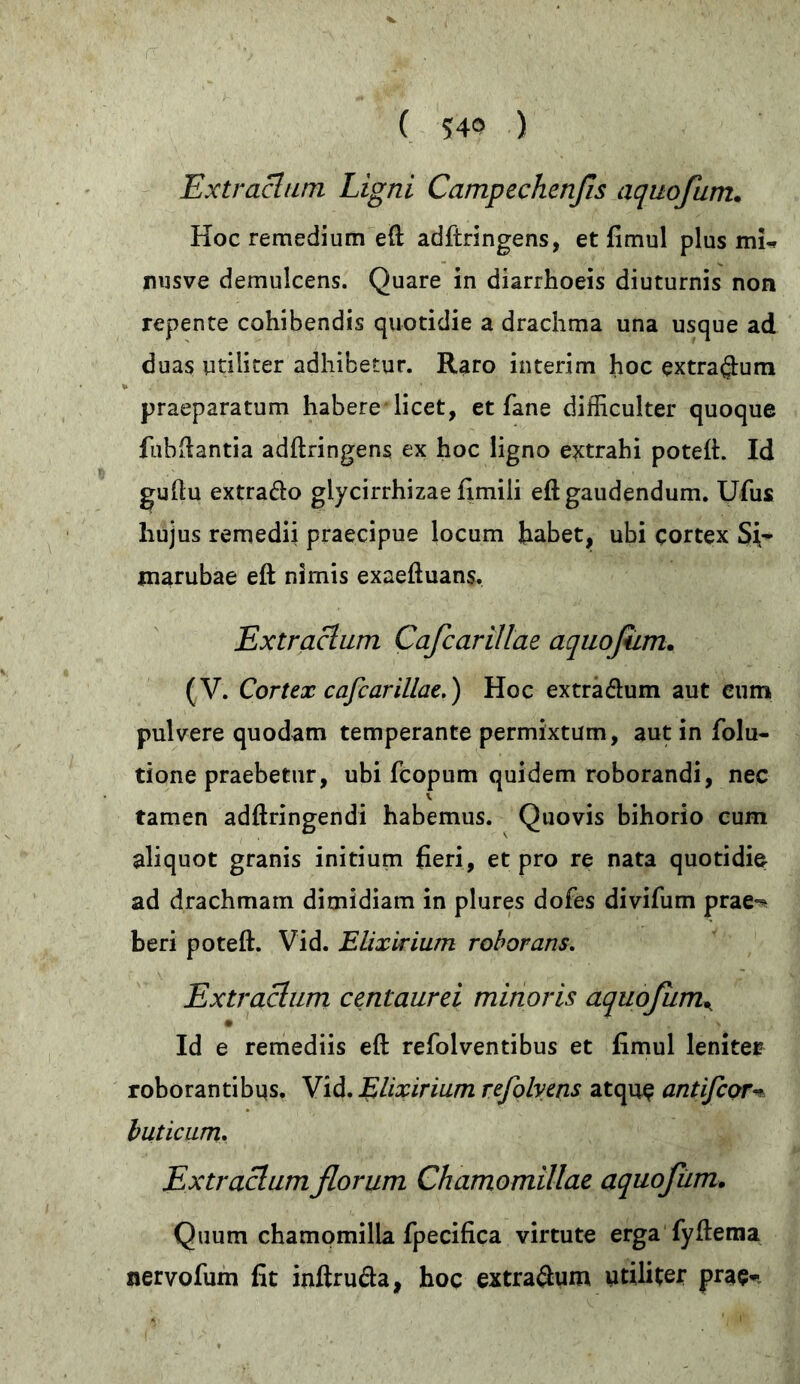 Extractum Ligni Campechenßs aquofum. Hoc remedium eft adftringens, et fimul plus mi-r nusve demulcens. Quare in diarrhoeis diuturnis non repente cohibendis quotidie a drachma una usque ad duas utiliter adhibetur. Raro interim hoc extra$um praeparatum habere licet, et fane difficulter quoque fubftantia adftringens ex hoc ligno extrahi poteft. Id guftu extrafto glycirrhizae fimiii eft gaudendum. Ufus hujus remedii praecipue locum habet, ubi cortex Si- marubae eft nimis exaeftuans. Extraclum Cafcarillae aquofum. (V. Cortex cafcarillae.) Hoc extra&um aut eum pulvere quodam temperante permixtum, aut in folu- tione praebetur, ubi fcopum quidem roborandi, nec v tamen adftringendi habemus. Quovis bihorio cum aliquot granis initium fieri, et pro re nata quotidie ad drachmam dimidiam in plures dofes divifum prae^ beri poteft. Vid. Elixirium roborans. Extractum centaurei minoris aquofumK # \ Id e remediis eft refolventibus et fimul leniter roborantibus. Vid. Elixirium refolyens atque antifeorv hiticum. Extractum florum Chamomillae aquofum. Quum chamomilla fpecifica virtute erga fyftema nervofum fit inftru&a, hoc extra$um utiliter prae*