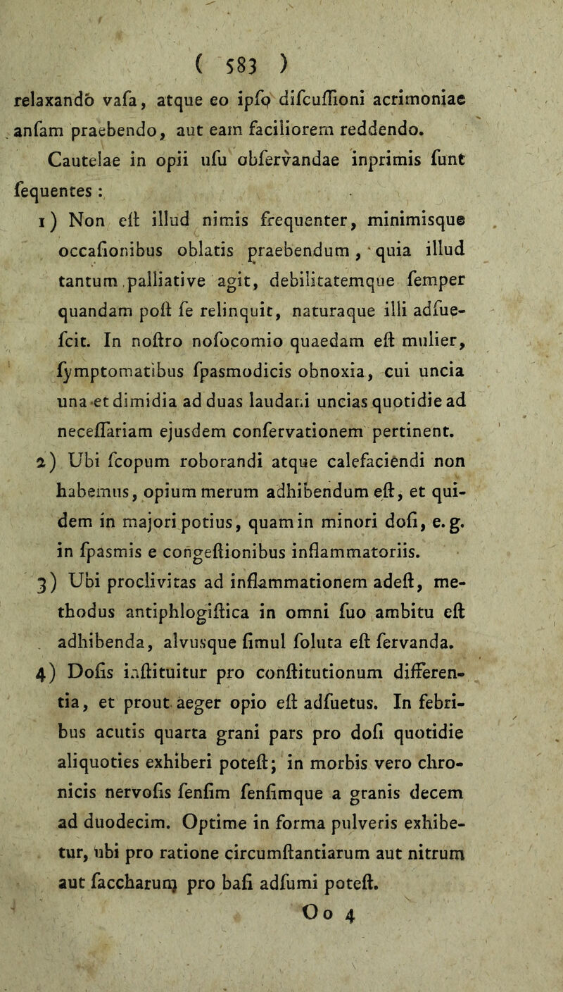 relaxando vafa, atque eo ipfp difcuflioni acrimoniae anfam praebendo, aut eam faciliorem reddendo. Cautelae in opii ufu obfervandae inprimis funt fequentes : i) Non eft illud nimis frequenter, minimisque occafionibus oblatis praebendum, quia illud tantum,palliative agit, debilitatemque femper quandam poft fe relinquit, naturaque ilii adfue- fcit. In noftro nofocomio quaedam eft mulier, fymptomatibus fpasmodicis obnoxia, cui uncia una et dimidia ad duas laudar.i uncias quotidie ad neceffariam ejusdem confervationem pertinent. a) Ubi fcopum roborandi atque calefaciendi non habemus, opium merum adhibendum eft, et qui- dem in majori potius, quam in minori dofi, e. g. in fpasmis e congeftionibus inflammatoriis. 3) Ubi proclivitas ad inflammationem adeft, me- thodus antiphlogiftica in omni fuo ambitu eft adhibenda, alvusque fimul foluta eft fervanda. 4) Dofis inftituitur pro conftitutionum differen- tia , et prout aeger opio eft adfuetus. In febri- bus acutis quarta grani pars pro dofi quotidie aliquoties exhiberi poteft; in morbis vero chro- nicis nervofis fenfim fenfimque a granis decem ad duodecim. Optime in forma pulveris exhibe- tur, hbi pro ratione circumflandarum aut nitrum aut faccharun) pro bafi adfumi poteft. Oo 4