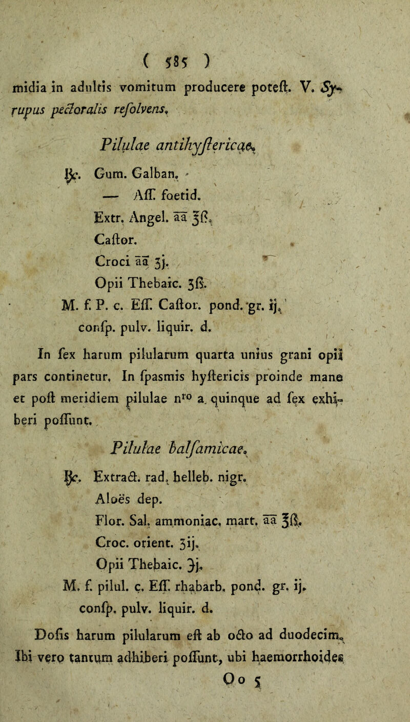 midia in adultis vomitum producere poteft. V. Sy* rupus pectoralis refolvms. Pilulae antihyflericae* Ijc. Gum. Galban. — Aff faetid. Extr. Angel, äa Caftor. Croci äa 3}. Opii Thebaic. 3fi. M. f. P. c. Eff Caftor. pond. gr. ij«, confp. pulv. liquir. d. In fex harum pilularum quarta unius grani opii pars continetur, In fpasmis hyftericis proinde mane et poft meridiem pilulae nro a, quinque ad fex exhi« beri poffunt. Pilulae half amicae* Extraö. rad, helleb. nigr. Aloes dep. Flor. Sal. ammoniac, mart. äa Jß, Croc. Orient. 3ij, Opii Thebaic. 3h M, f. pilul. c. Eff rhabarb, pond. gr, ij* confp, pulv. liquir. d. Dofis harum pilularum eft ab ofto ad duodecim,. Ibi vero tantum adhiberi poffunt, ubi haemorrhoides Oo s