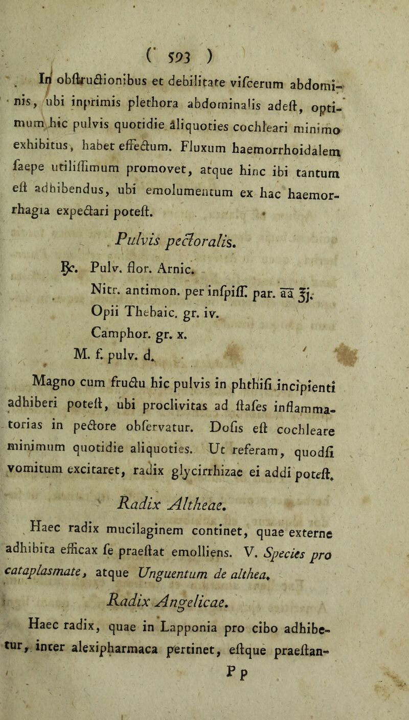 . In obftruöionibus et debilitate vifcerum abdomi- nis, ubi inprimis plethora abdominalis adeft, opti- mum hic pulvis quotidie äliquoties cochleari minimo exhibitus, habet effedhim. Fluxum haemorrhoidaletn faepe utiliffimum promovet, atque hinc ibi tantum eft adhibendus, ubi emolumentum ex hac haemor- rhagia expedari poteft. Pulvis pectoralis. 5^. Pulv. flor. Arnic. Nitr. antimon. per infpiffi par. aS |j. Opii Thtbaic. gr. iv. Camphor. gr. x. M. f. pulv. d. Magno cum frudu hic pulvis in phthifi incipienti adhiberi poteft, ubi proclivitas ad ftafes inflamma- torias in pedore obfervatur. Dofis eft cochleare minimum quotidie aliquoties. Ut referam, quodfi vomitum excitaret, radix glycirrhizae ei addi poteft. Radix Altheae. Haec radix mucilaginem continet, quae externe adhibita efficax fe praeftat emolliens. V. Species pro cataplasmate, atque Unguentum de althea♦ Radix Angelicae. Haec radix, quae in Lapponia pro cibo adhibe- tur, inter alexipharmaca pertinet, eftque praeftan- PP