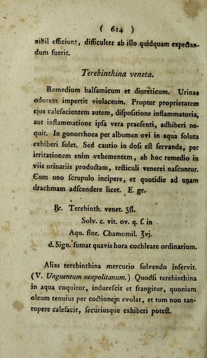 nihil efficiunt, difficulter ab illo quidquam expeda«- dum fuerit. Terebinthina veneta. Remedium balfamicum et diureticum. Urinae odorem impertit violaceum. Propter proprietatem ejus calefacientem autem, difpofitione inflammatoria, aut inflammatione ipfa vera praefenti, adhiberi ne- quit. In gonorrhoea per albumen ovi in aqua foluta exhiberi folet. Sed cautio in dofi efl: fervanda, per irritationem enim vehementem, ab hoc remedio in viis urinariis produ&am, tefticuli venerei nafcuntur. Gum uno fcrupulo incipere, et quotidie ad uflam drachmam adfcendere licet. E. gr, 4 fy. Terebinth. venet. 3ß. Solv. c. vit. ov. q. f. in - Aqu. flor. Chamomil. %v]. d. Sign. fumat quavis hora cochleare ordinarium. Alias terebinthina mercurio folvendo infervit. (V. Unguentum neapolitanum.) Quodfi terebinthina sn aqua coquitur, indurefeit et frangitur, quoniam oleum tenuius per codionem evolat, et tum non tan- topere calefacit, fecuriusque exhiberi poteft.