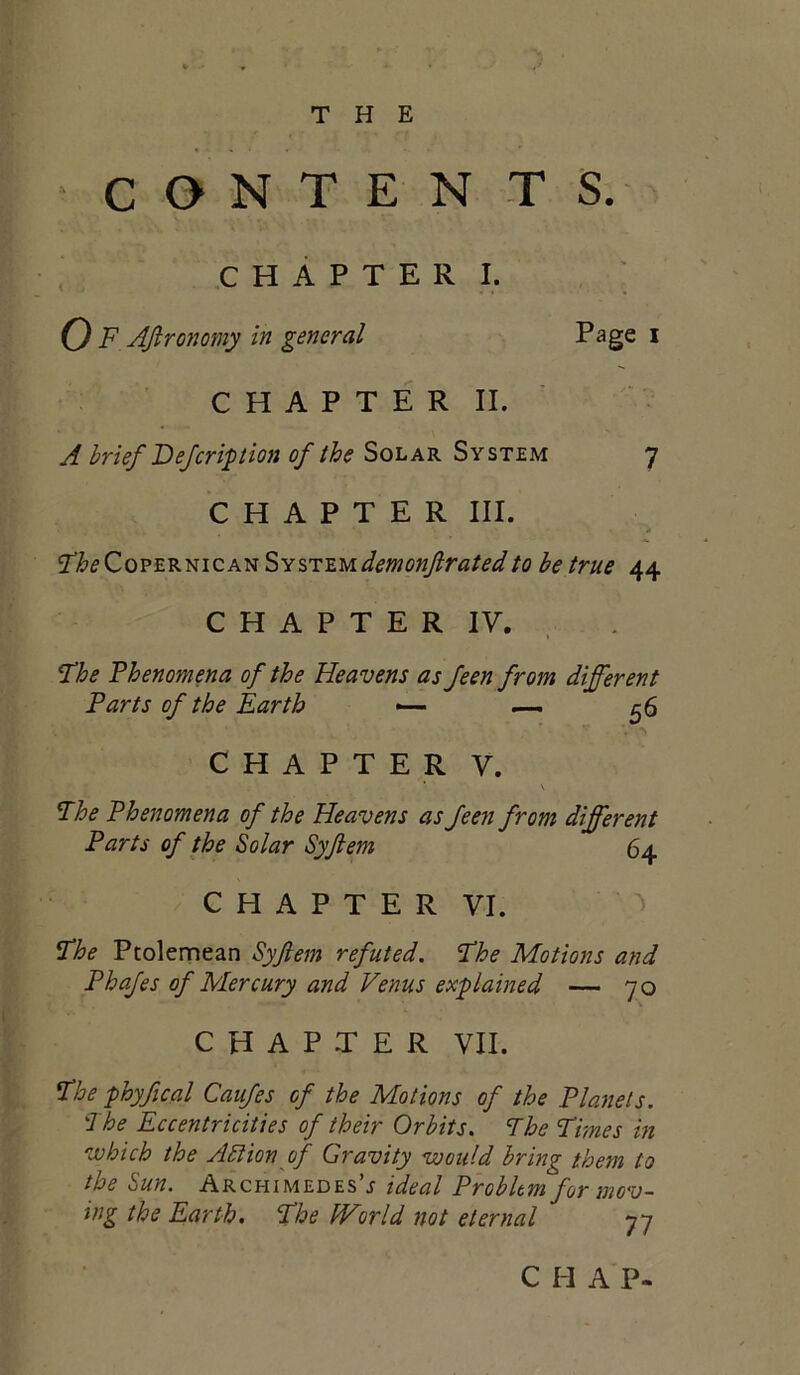 THE CONTENTS. C H A P T E R I. 0 F AJlronomy in general Page i C H A P T E R II. A brief Fejeription of the Solar System 7 CHAPTER III. ^heZo^E^mQA^SY%T:'E.udemonf rated to be true 44 C H A P T E R IV. The Phenomena of the Heavens as feen from different Parts of the Earth — — ^6 CHAPTER V. The Phenomena of the Heavens as feen from different Parts of the Solar Syftem 64 C H A P T E R VI. The Ptolemean Syftem refuted. The Motions and Phafes of Mercury and Venus explained — 70 CHAPTER VII. The phyfical Caufes of the Motions of the Planets. The Eccentricities of their Orbits. The Times in which the ASlion of Gravity would bring them to the Sun. Archimedes’^ ideal Problem for mov- ing the Earth, The World not eternal 77 CHAP-