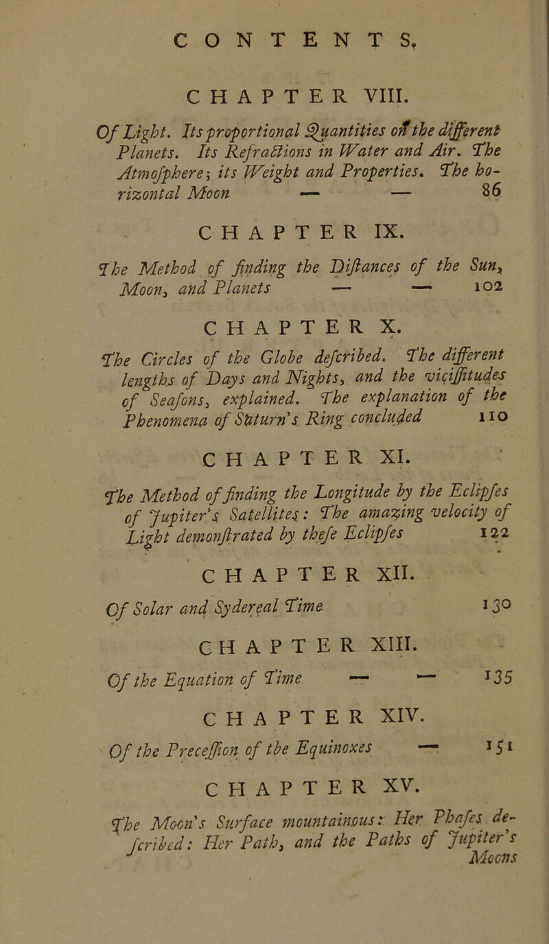 CHAPTER VIII. Of Light. Jtsfroportional ^antities oif the different Planets. Its Refractions in JV%ter and Air. The Atmofphere its hFeight and Properties, The ho- rizontal Moon — 86 CHAPTER IX. The Method of finding the Difiances of the Sun^ Moon^ and Planets — — 102 CHAPTER X. The Circles of the Globe defcribed. The different lengths of Days and Nights, and the mciffitudes of Seafonsy explained. The explanation of the phenomena of SUturn's Ring concluded no C H A P T E R XI. The Method of finding the Longitude by the Eclipfes of Jupiter's Satellites: The amai^ing velocity of Light demonfirated by thefe Eclipfes 122 CHAPTER XII. Of Solar and Sydereal Time 13^ CHAPTER XIII. Of the Equation of Time — ^35 CHAPTER XIV. Of the Preceffion of the Equinoxes — 15 ^ CHAPTER XV. The Moons Surface mountainous: Her Phafes de- fcribed: Her Path, and the Paths of Jupiter's Moons