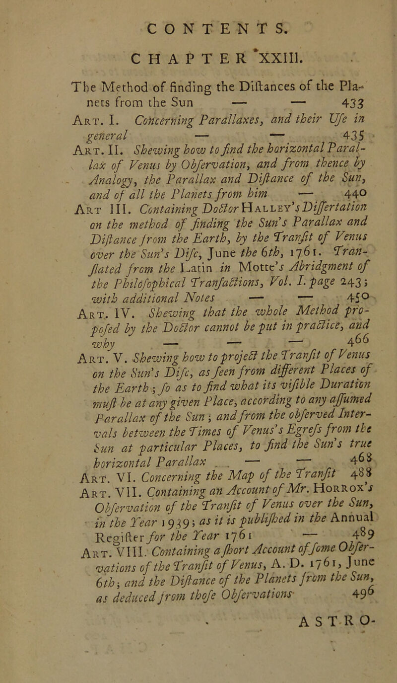 CHAPTER *XXII1. The Method of finding the Diftances of the Pla- nets from the Sim — — 433 Art. I. Concerning Parallaxes, and their UJe in general — — 435 ■ Art. II. Shewing how to find the horizontal Paral- lax of Venus by Obfiervation, and from thence by Analogy, the Parallax and Piftance of the Sun, and of all the Planets from him — 440 Art III. Containing PoblorVLhX.'L'S.Y'sPif^ertation on the method of finding the Sun's Parallax and Piftance from the Earth, by the Eran/it of Venus over the Sun's Pifc, June the 6th, 1761. P^ran- Jlated from the Latin in Motte’j Abridgment of the Philofophical EranJabHons, Vol. I. page 2435 with additional Notes — 45*^ Art. IV. Shewing that the whole Method -pro- fojed by the Pobior cannot be put in prablice, and why — —466 Art. V. Shewing how to prof ebl the Pranjit of Venus on the Sun's Pifc, as feen from different Places of the Earth.I Jo as to find what its yifible Puration mufi be at any given Place, according to any affumed Parallax of the Sun j and from the objerved Inter- vals between the Times of Venus's Egrejs frm the hun at particular Places, to find the Sun's true horizontal Parallax . , — 4^^ Art. VI. Concerning the Map of the Tranfit 488 Art. VII. Containing an Account of Mr. Horrox’j Objervation of the Tranfit of Venus over the Sun, ■ in the Tear j 939; at it is publifhed in the Annual for the Tear 1^61 — 4^9 Art. VIII. Containing a fijort Account of fame Obfer- vations of the Tranfit of Venus, A. D. 1761, June 6th ■, and the Piftance of the Planets from the Sun, as deduced from thofe Obfervations- 49^ AST-RO-