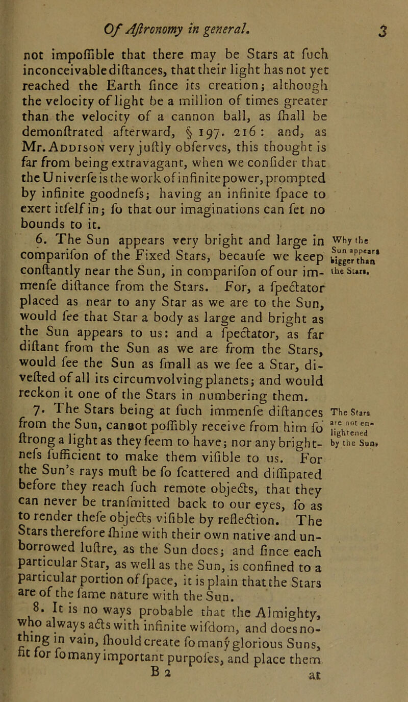 not impoflible that there may be Stars at fuch inconceivablediftances, that their light has not yet reached the Earth fince its creationj although the velocity oflight be a million of times greater than the velocity of a cannon ball, as lhall be demonftrated afterward, § 197. 216 : and, as Mr. Addison very juftly obferves, this thought is far from being extravagant, when we confider that the Univerfe is the work of infinite power, prompted by infinite goodnefs; having an infinite fpace to exert itfelf inj fo that our imaginations can fet no bounds to it. 6. The Sun appears very bright and large in why the comparifon of the Fixed Stars, becaufe we keep ^gy/thVii* conftantly near the Sun, in comparifon of our im- iheSun. menfe diftance from the Stars. For, a fpedlator placed as near to any Star as we are to the Sun, would fee that Star a body as large and bright as the Sun appears to us: and a fpeclator, as far diftanc from the Sun as we are from the Stars, would fee the Sun as fmall as we fee a Star, di- vefted of all its circumvolvingplanets; and would reckon it one of the Stars in numbering them. 7. The Stars being at fuch immenfe diftances TheStan from the Sun, canaot poflibly receive from him fo nght^ned ftrong a light as theyfeem to have; nor any bright- <>y the sun. nefs fufficient to make them vifible to us. For the Sun’s rays muft be fo fcattered and diffipated before they reach fuch remote objeds, that they can never be tranfmitted back to our eyes, fo as to render thefe objefts vifible by reflexion. The Stars therefore Ihine with their own native and un- borrowed lufire, as the Sun does; and fince each particular Star, as well as the Sun, is confined to a particular portion of fpace, it is plain that the Stars are of the fame nature with the Sun. 8. It is no ways probable that the Almighty, who always a£ls with infinite wifdom, and doesno- t ing in vain, fliould create fo many glorious Suns, t lor fo many important purpoles, and place them B 2 at