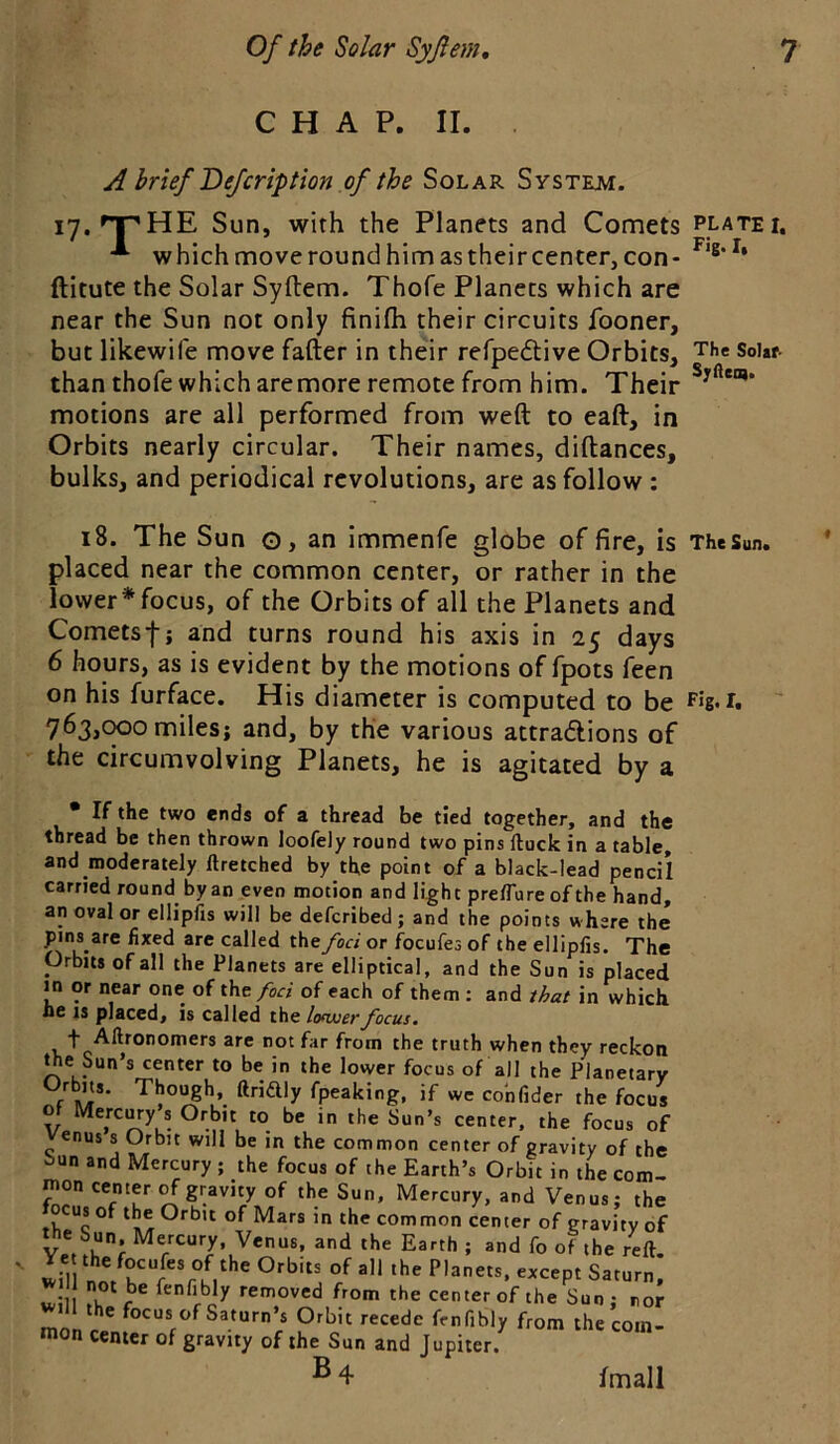 CHAP. II. A brief Defcription of the Solar System. ly.'T'HE Sun, with the Planets and Comets which move round him as their center, con- ftitute the Solar Syftem. Thofe Planets which are near the Sun not only finifh their circuits fooner, but likewife move fafter in their refpedtive Orbits, than thofe which aremore remote from him. Their motions are all performed from weft to eaft, in Orbits nearly circular. Their names, diftances, bulks, and periodical revolutions, are as follow : i8. The Sun o, an immenfe globe of fire, is placed near the common center, or rather in the lower* focus, of the Orbits of all the Planets and Cometsf j and turns round his axis in 25 days 6 hours, as is evident by the motions of fpots feen on his furface. His diameter is computed to be 763,(1^0 miles; and, by the various attraftions of the circumvolving Planets, he is agitated by a • If the two ends of a thread be tied together, and the thread be then thrown loofely round two pins ftuck in a table, and moderately Itretched by the point of a black-lead pencil carried round by an even motion and light pre/Tureof the hand, an oval or ellipfis will be deferibed; and the points where the pins are fixed are called the foci or focufes of the ellipfis. The Orbits of all the Planets are elliptical, and the Sun is placed i^n or near one of the/or/ of each of them ; and that in which he IS placedj is called the lofwerfocus* t Allronomers are not far from the truth when they reckon Sun’s center to be in the lower focus of all the Planetary f fpeaking. if we co'nfider the focus of Mercury s Orbit to be in the Sun’s center, the focus of enus s Orbit will be in the common center of gravity of the iun and Mercury ; the focus of the Earth’s Orbit in the com- jnon center ^gravity of the Sun, Mercury, and Venus; the us of the Orbit of Mars in the common center of gravity of Ver .K and the Earth ; and fo of the reft. wiTl nnr CM  Saturn. w5 fenfibly removed from the center of the Sun; nor the focus of Saturn’s Orbit recede frnfibly from the com- mon center of gravity of the Sun and Jupiter. B4 PLATE I. Fig* I. The Solar- Syfteo). The Sun. Fig. I. fmall