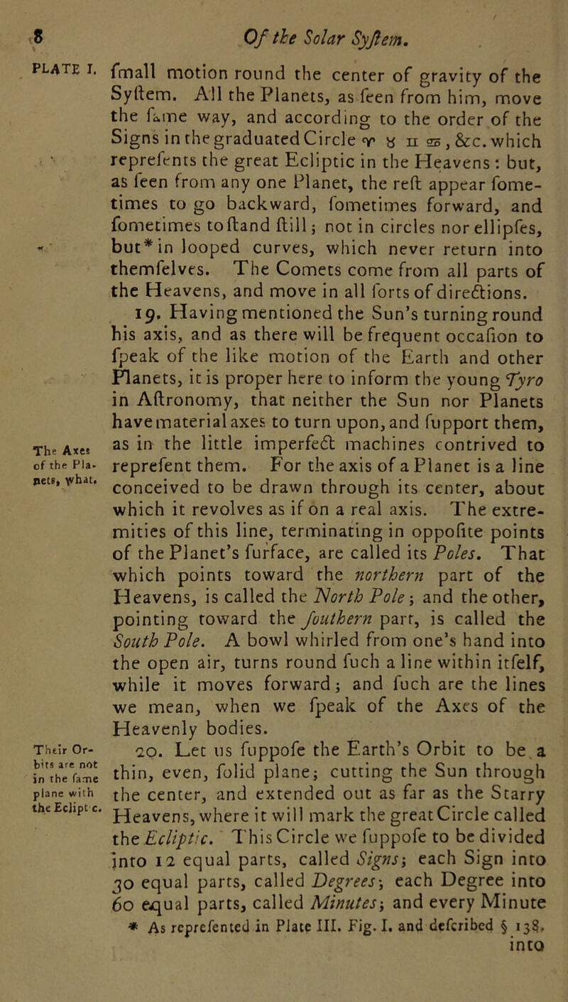 plate I, The Axes of the Pla- pete, yvhati Their Or- bits are not in the fame plane with the Eclipt'c. Of the Solar Syjlem, fmall motion round the center of gravity of the Syrtem. All the Planets, as feen from him, move the fame way, and according to the order of the Signs in the graduated Circle T a n 25, &c. which reprefents the great Ecliptic in the Heavens ; but, as feen from any one Planet, the reft appear fome- times to go backward, fometimes forward, and fomecimes toftand ftill; not in circles norellipfes, but* in looped curves, which never return into themfelves. The Comets come from all parts of the Heavens, and move in all forts of direftions. 19, Having mentioned the Sun’s turning round his axis, and as there will be frequent occafion to fpeak of the like motion of the Earth and other Planets, it is proper here to inform the young Tyro in Aftronomy, that neither the Sun nor Planets have material axes to turn upon, and fupport them, as in the little imperfedl machines contrived to reprefent them. For the axis of a Planet is a line conceived to be drawn through its center, about which it revolves as if on a real axis. The extre- mities of this line, terminating in oppofite points of the Planet’s fufface, are called its Foies. That which points toward the northern part of the Heavens, is called the 'North Foie \ and the other, pointing toward the Juuthern parr, is called the South Foie. A bowl whirled from one’s hand into the open air, turns round fuch a line within itfelf, while it moves forward} and fuch are the lines we mean, when we fpeak of the Axes of the Heavenly bodies. 10. Let us fuppofe the Earth’s Orbit to be, a thin, even, folid plane} cutting the Sun through the center, and extended out as far as the Starry Heavens, where it will mark the great Circle called the Ecliptic. This Circle we fuppofe to be divided Into 12 equal parts, called Signs-, each Sign into 30 equal parts, called Degrees-, each Degree into 60 equal parts, called Minutes-, and every Minute * As rcprefentecl in Plate III. Fig. I. and deferibed § 133, into