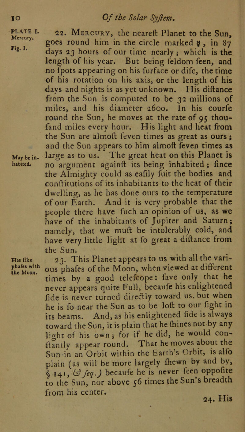 lO PLATE I. Mercury, Fig. I. May be in- habited* Has like phafes with the Moon. Of the Solar Syjlem, 12. Mercury, the neareft Planet to the Sun, goes round him in the circle marked 5 , in 87 days 23 hours of our time nearly ; which is the length of his year. But being feldom feen, and no fpots appearing on his furface or dife, the time of his rotation on his axis, or the length of his days and nights is as yet unknown. His diftance from the Sun is computed to be 32 millions of miles, and his diameter 2600. In his courfe round the Sun, he moves at the rate of 95 thou- fand miles every hour. His light and heat from the Sun are almoft feven times as great as ours; and the Sun appears to him almoft feven times as large as to us. The great heat on this Planet is no argument againft its being inhabited; fince the Almighty could as eaftly fuit the bodies and conftitutions of its inhabitants to the heat of their dwelling, as he has done ours to the temperature of our Earth. And it is very probable that the people there have fuch an opinion of us, as we have of the inhabitants of Jupiter and Saturn; namely, that we muft be intolerably cold, and have very little light at fo great a diftance from the Sun. 23. This Planet appears to us with all the vari- ous phafes of the Moon, when viewed at different times by a good telefcope: fave only that he never appears quite Full, becaufe his enlightened fide is never turned diredlly toward us, but when he is fo near the Sun as to be loft to our fight in its beams. And, as his enlightened fide is always toward the Sun, it is plain that he (bines not by any light of his own; for if he did, he would con- ftantly appear round. That he moves about the Sun in an Orbit within the harth’s Orbit, is alfo plain (as will be more largely fhewn by and by, § 141, fsf becaufe he is never feen oppofite to the Sun, nor above 56 times the Sun s breadth from his center. 24. His