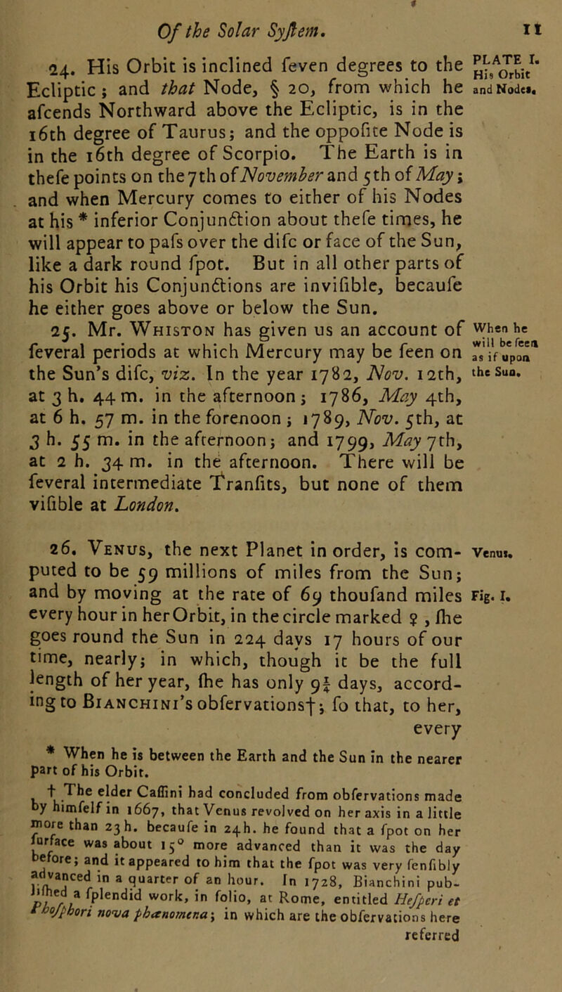 24. His Orbit is inclined feven degrees to the Ecliptic; and that Node, § 20, from which he andNode*. afcends Northward above the Ecliptic, is in the 16th degree of Taurus; and the oppofite Node is in the i6th degree of Scorpio. The Earth is in thefe points on November 2^ndi 5thofM«y; and when Mercury comes to either of his Nodes at his * inferior Conjunction about thefe times, he will appear to pafs over the difc or face of the Sun, like a dark round fpot. But in all other parts of his Orbit his Conjunctions are invifible, becaufe he either goes above or below the Sun. 25. Mr. Whiston has given us an account of when he feveral periods at which Mercury may be feen on Ts if upon'' the Sun’s difc, viz. In the year 1782, Nov. i2ch, theSun. at 3 h. 44 m. in the afternoon; 1786, May 4th, at 6 h. 57 m. in the forenoon ; 1789, Nov. 5th, at 3 h. 55 m. in the afternoon; and 1799, at 2 h. 34 m. in the afternoon. There will be feveral intermediate 't'ranfits, but none of them vifible at London. 26. Venus, the next Planet in order, is com- Venui. puted to be 59 millions of miles from the Sun; and by moving at the rate of 69 thoufand miles Fig. i, every hour in her Or bit, in the circle marked ? , flie goes round the Sun in 224 days 17 hours of our time, nearly; in which, though it be the full length of her year, fhe has only 9I days, accord- ing to Bianchini’s obfervationsj-; fo that, to her, every * When he is between the Earth and the Sun in the nearer part of his Orbit. t The elder Cailini had concluded from obfervations made yhimfelfin 1667, that Venus revolved on her axis in a little raore than 23 h. becaufe in 24h. he found that a fpot on her lurface was about 15® more advanced than it was the day before; and it appeared to him that the fpot was very fenfibly advanced in a quarter of an hour. In 1728, Bianchini pub- P? /1 entitled Hefperi et tbojpbori nova phanomena-, in which are the obfervations here referred