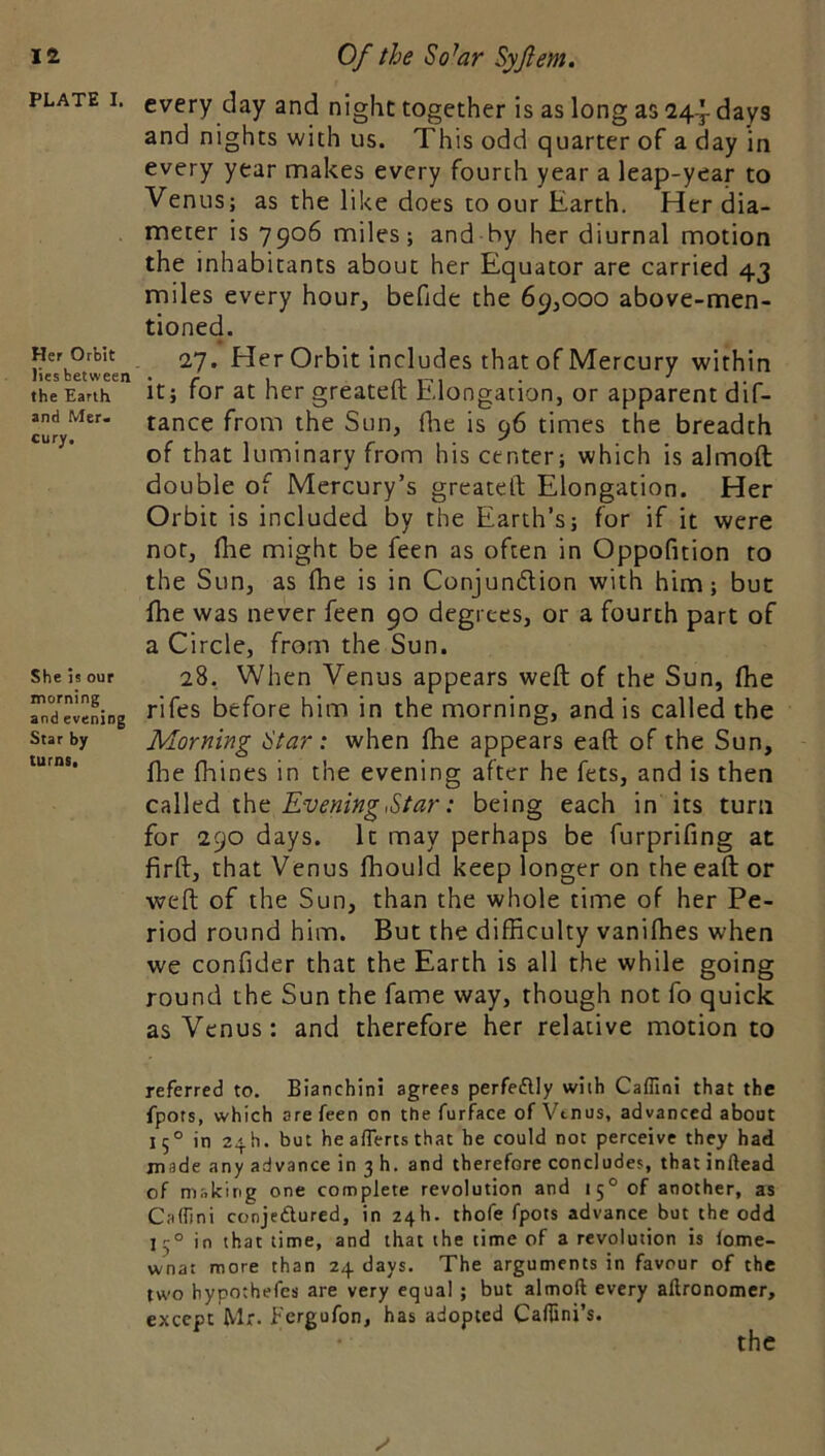 PLATE I. Her Orbit lies between the Earth and Mer. cury. She is our morning and evening Star by turns. every day and night together is as long as 24-^ days and nights with us. This odd quarter of a day in every year makes every fourth year a leap-year to Venus; as the like does to our Earth. Her dia- meter is 7906 miles; and by her diurnal motion the inhabitants about her Equator are carried 43 miles every hour, befide the 69,000 above-men- tioned. 27. Her Orbit includes that of Mercury within it; for at her greateft Elongation, or apparent dif- tance from the Sun, (lie is 96 times the breadth of that luminary from his center; which is almoft double of Mercury’s greateft Elongation. Her Orbit is included by the Earth’s; for if it were not, (he might be feen as often in Oppofition to the Sun, as (he is in Conjundtion with him; but fhe was never feen 90 degrees, or a fourth part of a Circle, from the Sun. 28, When Venus appears weft of the Sun, (he rifes before him in the morning, and is called the Morning Star: when fhe appears eaft of the Sun, file fhines in the evening after he fets, and is then c^Wtd ihc Evening,Star: being each in its turn for 290 days. It may perhaps be furprifing at firft, that Venus fhould keep longer on the eaft or weft of the Sun, than the whole time of her Pe- riod round him. But the difficulty vaniffies when we confider that the Earth is all the while going round the Sun the fame way, though not fo quick as Venus: and therefore her relative motion to referred to. Bianchini agrees perfeflly with Caflini that the fpors, which are feen on the furface of Vtnus, advanced about 15° in 24b. but he aflerts that he could not perceive they had made any advance in 3 h. and therefore concludes, that inftead of making one complete revolution and 15° of another, as CalTjni conjeftured, in 24b. thofe fpots advance but the odd 15° in that time, and that the time of a revolution is lome- wnat more than 24 days. The arguments in favour of the two bypothefes are very equal ; but almoft every aftronomer, except Mr- fergufon, has adopted Caftini’s. the