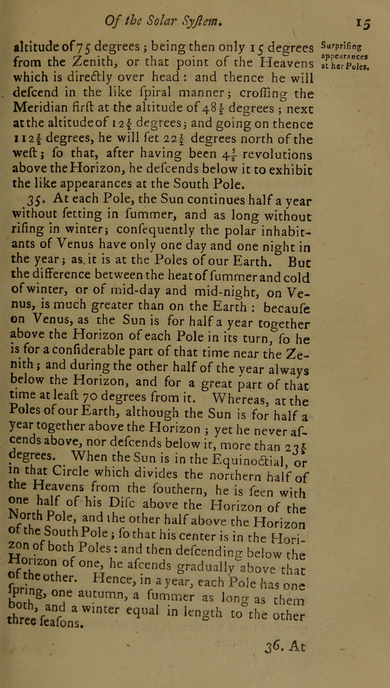 •Ititude of 75 degrees; being then only 15 degrees from the Zenith, or that point of the Heavens which is direftly over head : and thence he will defcend in the like fpiral manner; crofling the Meridian firft at the altitude of 481 degrees ; next atthe altitudeof i2| degrees; and going on thence ii2f degrees, he will fet 22| degrees north of the weft; fo that, after having been 4.^ revolutions above theHorizon, he defeends below it to exhibit the like appearances at the South Pole^ 35. At each Pole, the Sun continues half a year without fetting in fummer, and as long without rifing in winter; confequently the polar inhabit- ants of Venus have only one day and one night in the year; asjt is at the Poles of our Earth. But the difference between the heatoffummer and cold of winter, or of mid-day and mid-night, on Ve- nus, is much greater than on the Earth : becaufe on Venus, as the Sun is for half a year together above the Horizon of each Pole in its turn, fo he is for a confiderable part of that time near the Ze- nith ; and during the other half of the year always below the Horizon, and for a great part of that timt at leaft 70 degrees from it. Whereas, at the Poles ofour Earth, although the Sun is for half a year together above the Horizon ; yet he never af- cends above, nor defeends below it, more than degrees. ^ When the Sun is in the Equinodtial. or in that Circle which divides the northern half of the Heavens from the fouthern, he is feen with ne b^f of his Dife above the Horizon of the Worth Pole, and ihe other half above the Horizon ofthe South Pole; fo that his center is in the Hori- of both Poles: and then defeending below the ”X^other^°H g'-'idually above that thrt’feaftr'' ‘'S'** Surpriling appearances at her Poles. At