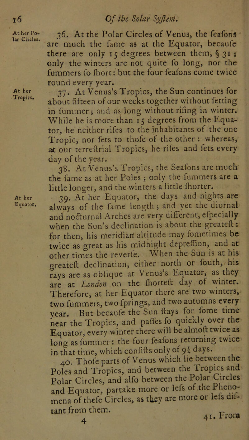 At her Po- lar Circles. At her TropicSi At her Equator. 36. At the Polar Circles of Venus, the feafons are much the fame as at the Equator, becaufe there are only 15 degrees between them, § 31 ; only the winters are not quite fo long, nor the fummers fo fhort: but the four feafons come twice round every year. 37. At Venus’s Tropics, the Sun continues for about fifteen of our weeks together without fetting in fummer; and as long without rifing in winter. While he is more than 15 degrees from the Equa- tor, he neither rifes to the inhabitants of the one Tropic, nor fets to thofe of the other ; whereas, at our terreftrial Tropics, he rifes and fets every day of the year. 38. At Venus’s Tropics, the Seafons are much the fame as at her Poles j only the fummers are a little longer, and the winters a little fhorter. 39. At her Equator, the days and nights are always of the fame length ; and yet the diurnal and nodturnal Arches are very different, efpecially when the Sun’s declination is about the greateft: for then, his meridian altitude may fometimes be twice as great as his midnight deprefiion, and at other times the reverfe. When the Sun is at his greateft declination, either north or fouth, his rays are as oblique at Venus s Equator, as they are at London on the fliorteft day of winter. Therefore, at her Equator there are two winters, two fummers, two fprings, and two autumns every year. But becaufe the Sun ftays for fome time near the Tropics, and paffes fo quickly over the Equator, every winter there will be almoft twice as long as fummer: the four feafons returning twice in that time, which confifts only of 9I days. *Xhofc parts of Venus which lie between the Poles and Tropics, and between the Tropics and Polar Circles, and alfo between the Polar Circles and Equator, partake more or lels of the Pheno- mena of thefe Circles, as tliey are more or lels dil- tant from them. 4 41. From