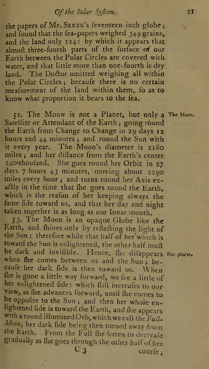 the papers of Mr. Senex’s feventeen-inch globe; and found that the fea-papers weighed 349 grains, and the land only 124: by which it appears that almoft three-fourth parts of the furface of our Earth between the Polar Circles are covered with water, and that little more than one-fourth is dry land. The Do6lor omitted weighing all within the Polar Circles; becaufe there is no certain meafurement of the land within them, fo as to know what proportion it bears to the fea. 52. The Moon is not a Planet, but only a The Moon. Satellite or Attendant of the Earth ; going rbund the Earth from Change to Change in 29 days 12 hours and 44 minutes ; and round the Sun with it every year. The Moon’s diameter is 2180 miles; and her diftance from the Earth’s center 240*thoufand. She goes round her Orbit in 27 days 7 hours 43 minutes,'moving about 2290 miles every hour ; and turns round her Axis ex- adly in the time that ihe goes round the Earth, which is the reafon of her keeping always the fame fide toward us, and that her day and night taken together is as long as our lunar month. 53. The Moon is an opaque Globe like the Earth, and fliines only by reflecting the light of the Sun : therefore while that half of her*wlTich is toward the Sun is enlightened, the other half mufl: be dark and inviflble. Hence, [he difappears Her phafes. when flie comes between us and the Sun ; be- caule her dark fide is then toward us. When file is gone a little way forward, we fee a little of her enlightened fide: which ftill increafes to our view, as (lie advances forward, until fhe comes to be oppofite to the Sun ; and then her whole en- lightened fide is toward the Earth, and flae appears with around illuminedOrb, which wecall the A«//- Moon- her dark fide being then turned away from the Earth. Erom the kull fhe feems to decreafe gradually as flie goes through the other half of her ^ 3 courfe;