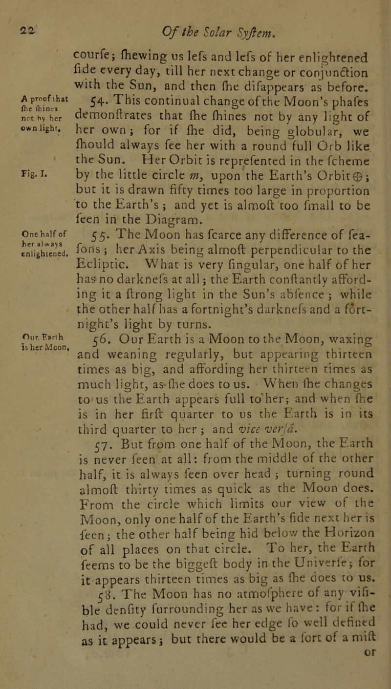 A proof that ftie (hinrs not hy her own light. Fig. I. Onehalf of her always enlightened. Our, Farlh is her Moon. Of the Solar Syfiem. courfe; fhewing us lefs and lefs of her enlightened fide every day, till her next change or conjunction with the Sun, and then fhe difappears as before. 54- This continual change of the Moon’s phafes demonftrates that fhe fhines not by any light of her own; for if fhe did, being globular, we fhould always fee her with a round full Orb like the Sun. Her Orbit is reprefented in the fcheme by the little circle w, upon the Earth’s Orbit©; but it is drawn fifty times too large in proportion to the Earth’s ; and yet is almofi; too finall to be fcen in the Diagram. 55. The Moon has fcarce any difference of fea- fons; her Axis being almoft perpendicular to the Ecliptic. What is very fingular, one half of her has no darknefs at all; the Earth conftantly afford- ing it a flrong light in the Sun’s abfence ; while the other half has a fortnight’s darknefs and a fort- night’s light by turns. 56. Our Earth is a Moon to the Moon, waxing and weaning regularly, but appearing thirteen times as big, and affording her thirteen times as much light, as-fliedoes to us. When fhe changes to us the Earth appears full to'her; and when fhe is in her firfl quarter to us the Earth is in its third quarter to her ; and vice verjd. 57. But from one half of the Moon, the Earth is never feen at all: from the middle of the other half, it is always feen over head ; turning round almofb thirty times as quick as the Moon does. From the circle which limits our view of the Moon, only one half of the E.arth’s fide next her is feen; the other half being hid belov/ the Horizon of all places on that circle. To her, the Earth feems to be the biggeft body in the Univerle; for it appears thirteen times as big as fhe does to us. 58. The Moon has no atmofphcre of any vifi- blc denfity furrounding her as we have : for if fhe had, we could never fee her edge lo well defined as it appears; but there would be a fort of a mill or