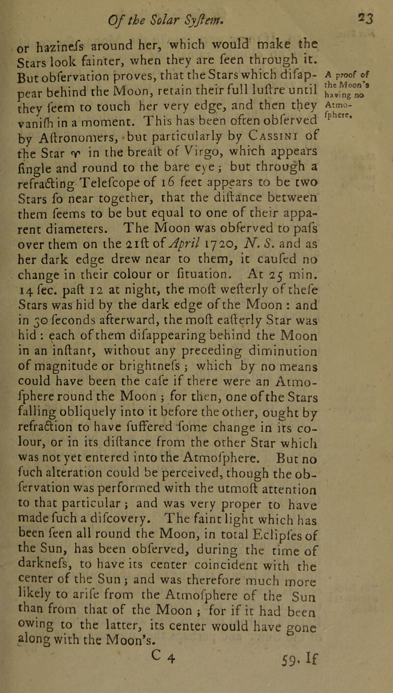 or hazinefs around her, which would make the Stars look fainter, when they are feen through it. But obfervation proves, that the Stars which difap- pear behind the Moon, retain their full luftre until they fecm to touch her very edge, and then they vanifh in a moment. This has been often obferved by Aftronomers, - but particularly by Cassini of the Star r in the bread: of Virgo, which appears hngle and round to the bare eye; but through a refrafting Telefcope of i6 feet appears to be two Stars fo near together, that the diftance between them feems to be but equal to one of their appa- rent diameters. The Moon was obferved to pafs over them on the aift of April 1720, N. S. and as her dark edge drew near to them, it caufed no change in their colour or fituation. At 25 min. 14 fee. paft 12 at night, the moft wefterly of thefe Stars was hid by the dark edge of the Moon : and in feconds afterward, the moft eafterly Star was hid : each of them difappearing behind the Moon in an inftanr, without any preceding diminution of magnitude or brightnefs which by no means could have been the cafe if there were an Atmo- fphere round the Moon ; for then, one of the Stars falling obliquely into it before the other, ought by refraftion to have fuffered fome change in its co- lour, or in its diftance from the other Star which was not yet entered into the Atmofphere. But no fuch alteration could be perceived, though the ob- fervation was performed with the utmoft attention to that particular j and was very proper to have made fuch a difeovery. The faint light which has been feen all round the Moon, in total Eclipfesof the Sun, has been obferved, during the time of darknefs, to have its center coincident with the center of the Sun ; and was therefore much more likely to arife from the Atmofphere of the Sun than from that of the Moon ; for if it had been owing to the latter, its center would have gone along with the Moon’s. C 4 59.If A proof of the Moon’s ha*ing no Atmo- fpheie.