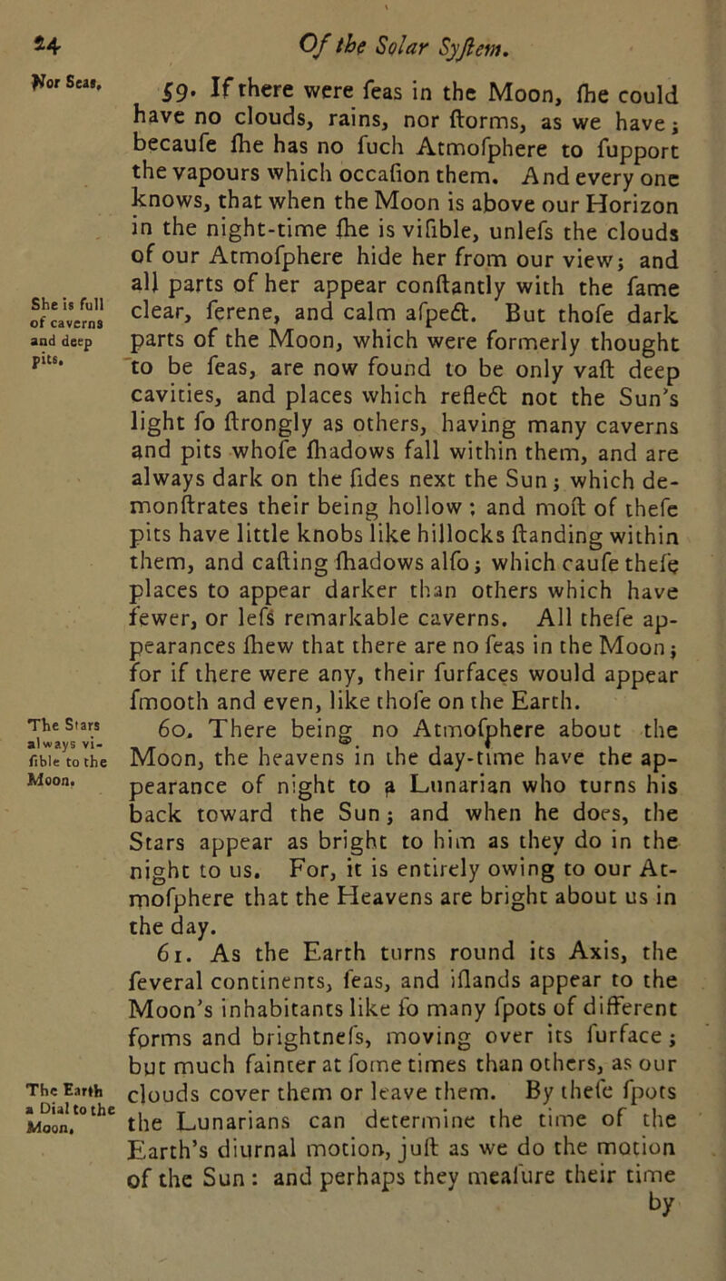 l^or Seal, She is full of caverns and deep pits. The Stars always vi- fible to the Moon. The Earth a Dial to the Moon. §g. If there were feas in the Moon, fhe could have no clouds, rains, nor ftorms, as we have j becaufe Ihe has no fuch Atmofphere to fupport the vapours which occafion them. And every one knows, that when the Moon is above our Horizon in the night-time fhe is vifible, unlefs the clouds of our Atmofphere hide her from our view; and all parts of her appear conftantly with the fame clear, ferene, and calm afpeft. But thofe dark parts of the Moon, which were formerly thought 'to be feas, are now found to be only vaft deep cavities, and places which refledl not the Sun’s light fo ftrongly as others, having many caverns and pits whofe fhadows fall within them, and are always dark on the fides next the Sun; which de- monftrates their being hollow ; and moft of thefc pits have little knobs like hillocks {landing within them, and calling fhadows alfo; which caufethefe places to appear darker than others which have fewer, or left remarkable caverns. All thefe ap- pearances fhew that there are no feas in the Moon; for if there were any, their furfaces would appear fmooth and even, like thofe on the Earth. 60, There being no Atmofphere about the Moon, the heavens in the day-time have the ap- pearance of night to a Lunarian who turns his back toward the Sun; and when he does, the Stars appear as bright to him as they do in the night to us. For, it is entirely owing to our At- mofphere that the Heavens are bright about us in the day. 61. As the Earth turns round its Axis, the feveral continents, feas, and iflands appear to the Moon’s inhabitants like fo many fpots of different forms and brightnefs, moving over its furface; but much fainter at forne times than others, as our clouds cover them or leave them. By thefe fpots the Lunarians can determine the time of the Earth’s diurnal motion, juft as we do the motion of the Sun : and perhaps they meafure their time