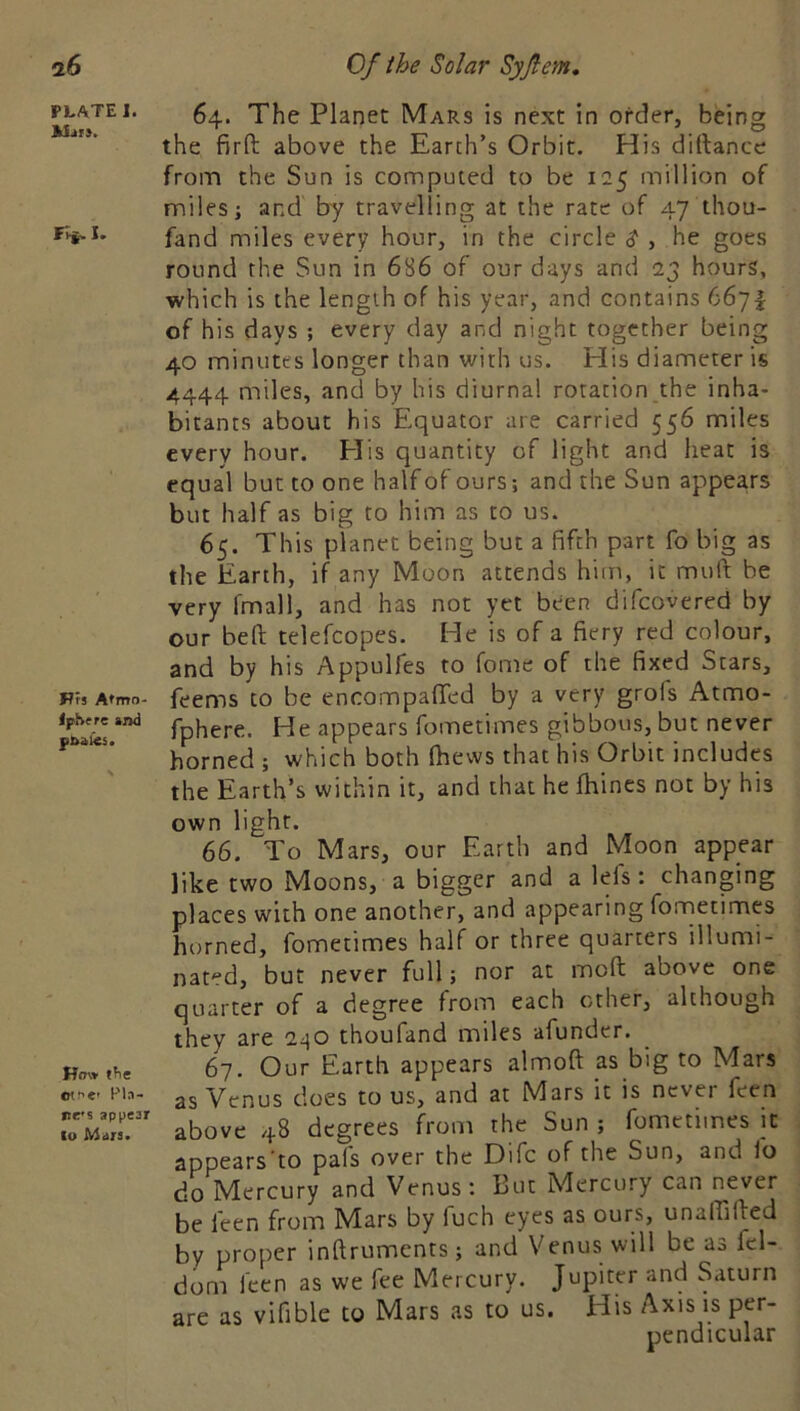 PLATE I. I* Pfj Atmo- IpSrre and pbalies. Hm» ffie ctf'c Pla- ne's appear to Mars. 64. The Planet Mars is next in order, being the firft above the Earth’s Orbit. His didance from the Sun is computed to be 125 million of miles; and by travelling at the rate of 47 thou- fand miles every hour, in the circle $ , he goes round the Sun in 686 of our days and 23 hours, which is the length of his year, and contains 6671 of his days ; every day and night together being 40 minutes longer than with us. His diameter is 4444 miles, and by his diurnal rotation the inha- bitants about his Equator are carried 556 miles every hour. Elis quantity of light and heat is equal but to one half of ours; and the Sun appears but half as big to him as to us. 65. This planet being but a fifth part fo big as the Earth, if any Moon attends him, it muft be very fmall, and has not yet been difeovered by our bed telefcopes. He is of a fiery red colour, and by his Appulfes to fome of the fixed Stars, feems to be encompafifed by a very grofs Atmo- fphere. He appears fometimes gibbous, but never horned ; which both (hews that his Orbit includes the Earth’s within it, and that he Ihines not by his own light. 66. To Mars, our Earth and Moon appear like two Moons, a bigger and a leis: changing places with one another, and appearing fometimes horned, fometimes half or three quarters illumi- nated, but never full; nor at mod above one quarter of a degree from each other, although they are thoufand miles afunder. 67. Our Earth appears almod as big to Mars as Venus does to us, and at Mars it is never feen above 48 degrees from the Sun ; fometimes it appears’to pals over the Difc of the Sun, and io do Mercury and Venus: But Mercury can never be feen from Mars by fuch eyes as ours, unaffided by proper indruments; and Venus will be as fcl- dom feen as we fee Mercury. Jupiter and Saturn are as vifible to Mars as to us. His Axis is per- pendicular