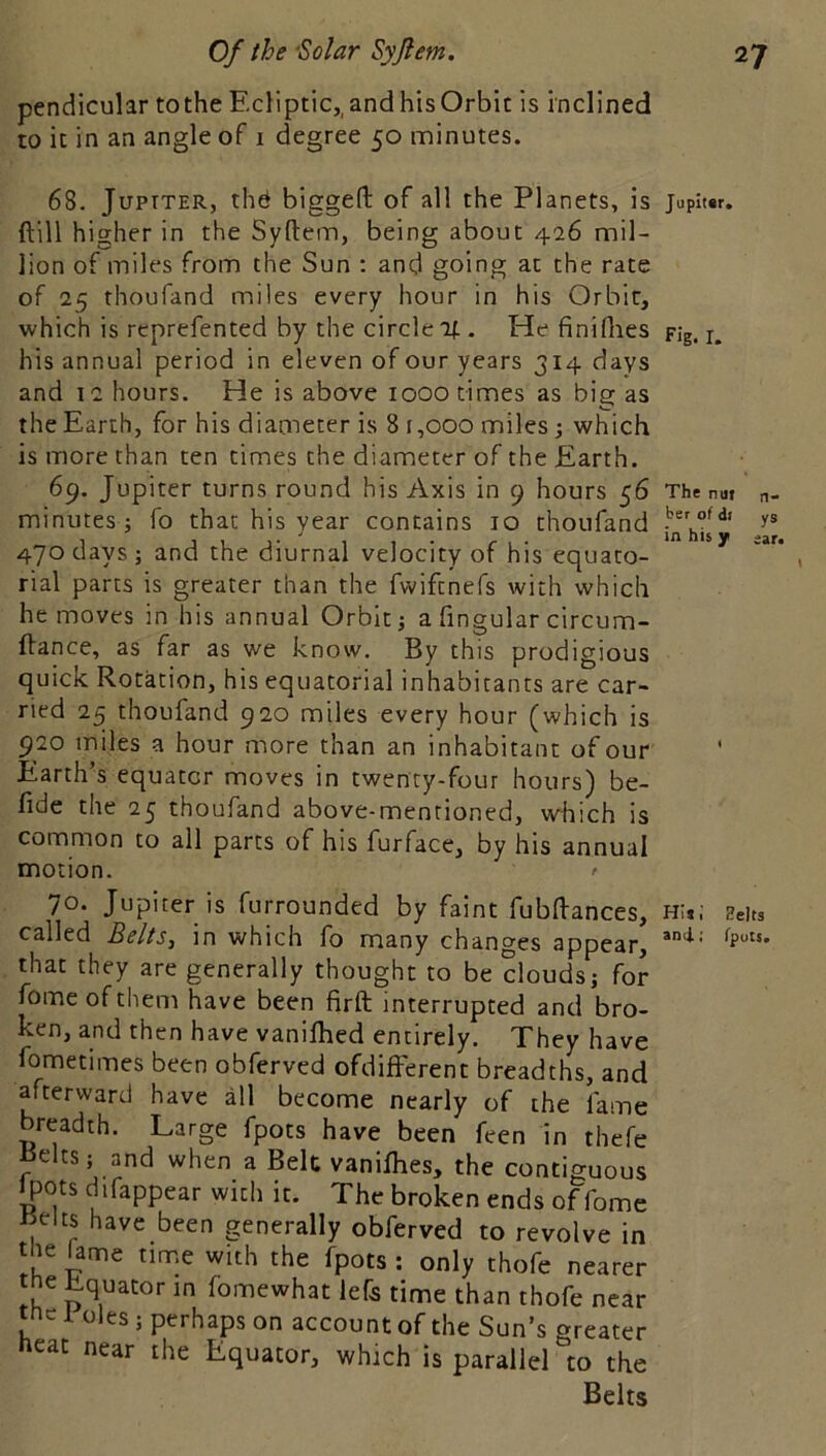 pendicular tothe Ecliptic,, and his Orbit is inclined to it in an angle of i degree 50 minutes. 68. JupTTER, thd biggefl: of all the Planets, is juphsr. ftill higher in the Syftem, being about 426 mil- lion of miles from the Sun ; and going at the rate of 25 thoufand miles every hour in his Orbit, which is reprefented by the circle 2f.. He finiflies pig. i. his annual period in eleven of our years 314 days and 12 hours. He is above 1000 times as big as the Earth, for his diameter is 8 r ,000 miles; which is more than ten times the diameter of the Earth. 69. Jupiter turns round his Axis in 9 hours 56 The nai n- minutes j fo that his year contains 10 thoufand 470 days; and the diurnal velocity of his equato- rial parts is greater than the fwiftnefs with which he moves in his annual Orbit; a Angular circum- ftance, as far as we know. By this prodigious quick Rotation, his equatorial inhabitants are car- ried 25 thoufand 920 miles every hour (which is 920 miles a hour more than an inhabitant of our Earth's equator moves in twenty-four hours) be- fide the 25 thoufand above-mentioned, which is common to all parts of his furface, by his annual motion. ' 70. Jupiter is furrounded by faint fubAances, h:*; Eeits called BeltSj in which fo many changes appear, that they are generally thought to be clouds; for fomeofthem have been firft interrupted and bro- ken, and then have vanilhed entirely. They have fometimes been obferved ofdifFerent breadths, and afterward have all become nearly of the fame breadth. Large fpots have been feen in thefe ^elts; and when a Belt vanifhes, the contiguous Ipots difappear with it. The broken ends of fome l^elts have been generally obferved to revolve in the fame tinne with the fpots ; only thofe nearer the ^quator in fomewhat lefe time than thofe near tne 1 oles; perhaps on account of the Sun’s greater neat near the Equator, which is parallel to the Belts