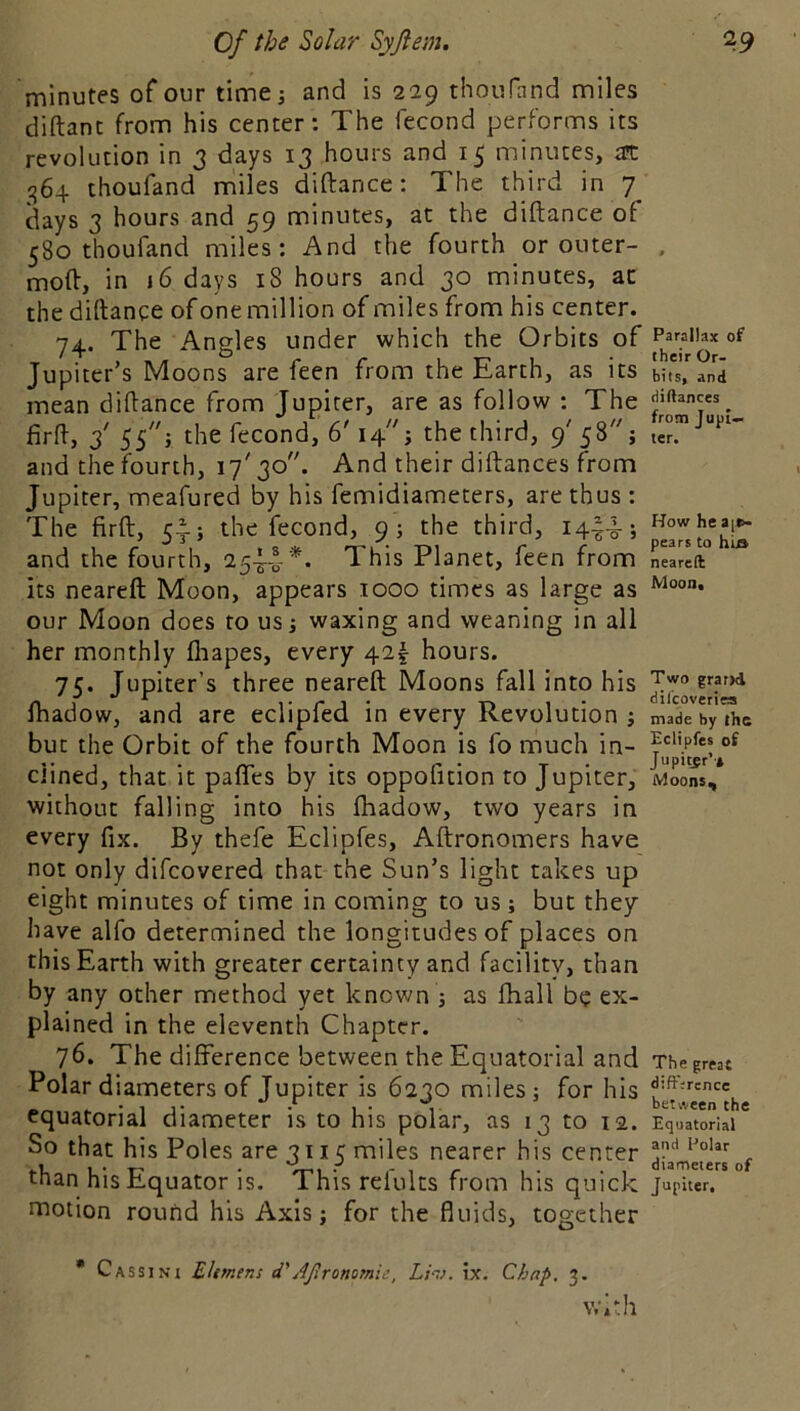 minutes of our time; and is 229 thoufnnd miles diftant from his center; The fecond performs its revolution in 3 days 13 hours and minutes, as ^64 thoufand miles diftance: The third in 7 days 3 hours and 59 minutes, at the diftance of 580 thoufand miles: And the fourth or outer- . moft, in 16 days iS hours and 30 minutes, ac the diftance of one million of miles from his center. 74. The Angles under which the Orbits Jupiter’s Moons are feen from the Earth, as its bits, and mean diftance from Jupiter, are as follow : The firft, 2' SS'y fecond, 6' 14; the third, 9' 58''; ter! and the fourth, i7'3o. And their diftances from Jupiter, meafured by his femidiameters, are thus : The firft, 5^; the fecond, 9 ; the third, 14-^4-; and the fourth, 254-0-* ** This Planet, feen from neareft its neareft Moon, appears 1000 times as large as our Moon does to us; waxing and weaning in all her monthly fliapes, every 42^ hours. 75. Jupiter’s three neareft Moons fall into his fhadow, and are eclipfed in every Revolution; made by the but the Orbit of the fourth Moon is fo much in- dined, that it pafics by its oppofition to Jupiter, Moons, without falling into his fhadow, two years in every fix. By thefe Eclipfes, Aftronomers have not only difcovered that the Sun’s light takes up eight minutes of time in coming to us ; but they have alfo determined the longitudes of places on this Earth with greater certainty and facility, than by any other method yet known ; as fhall be ex- plained in the eleventh Chapter. 76. The difference between the Equatorial and Thegr«t Polar diameters of Jupiter is 6230 miles; for his ^ . “t. between the equatorial diameter is to his polar, as 13 to 12. Equatorial So that his Poles are 3115 miles nearer his center 4iameieof than his Equator is. This refults from his quick Jupiter, motion round his Axis; for the fluids, together * Cassini Ehmens d'AJlronomie, Lhj. ix. Chap, 3. with