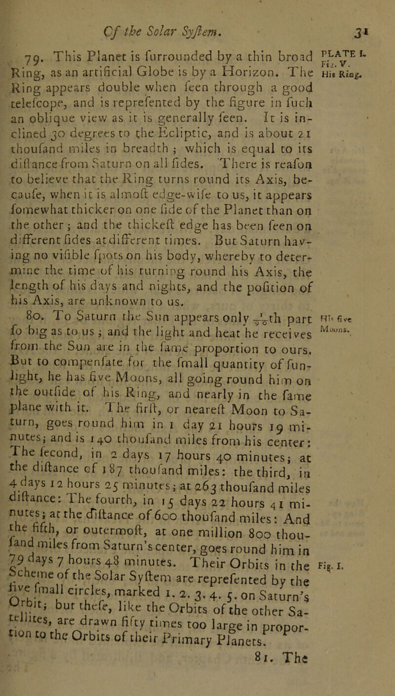 79. This Planet is furrounded by a thin broad ® Ring, as an artificial Globe is by a Horizon. The His Ring. Ring appears double when ieen through a good telcfcope, and is reprefented by the figure in fucii an oblique view as it is generally Ieen. It is in- clined 30 degrees to the Ecliptic, and is about 21 thoufand miles in breadth ; which is equal to its diflance from Saturn on all Tides. There is reafon to believe that the Ring turns round its Axis, be- caufe, when it is alinoft edge-wife to us, it appears fomewhat thicker on one fide of the Planet than on the other ; and the thickeft edge has been feen on different Tides atdifferent times. But Saturn hav- ing no vifible fjiots on his body, whereby to deter- mine the time of his turning round his Axis, the length of his days and nights, and the pofition of his Axis, are unknown to us. 80. To Saturn the Sun appears only y^th part fo big as to us j and the light and heat he receives from the Sun are in the fame proportion to ours. But to compenfate for the fmall quantity of fun- light, he has five Moons, all going round him on the oLufide of his Ring, and nearly in the fame plane with it. The firff, or nearefl Moon to Sa- turn, goes round him in i day 21 hours 19 mi- nutes; and is 140 thoufand miles from his center: The fecond, in 2 days 17 hours 40 minutes; at the diflance of 187 thoufand miles: the third, in 4 days 12 hours 25 minutes; at 263 thoufand miles diflance: The fourth, in 15 days 22 hours 4 i mi- nutes; at the diflance of 600 thoufand miles: And the fifth, or outermoft, at one million 800 thou- land miles from Saturn’s center, goes round him in 79 days 7 hours 48 minutes. Their Orbits in the Scheme of the Solar Syflem are reprefented by the hve fmall c.rclcs, marked i. 2. 3.4, 5. on Saturn’s Orbit; bur thefe, like the Orbits of the other Sa- t‘^iiites, are drawn fifty times too large in propor- non to the Orbits of their Primary Planets 81. The H'' five Miurns. F)^. I,